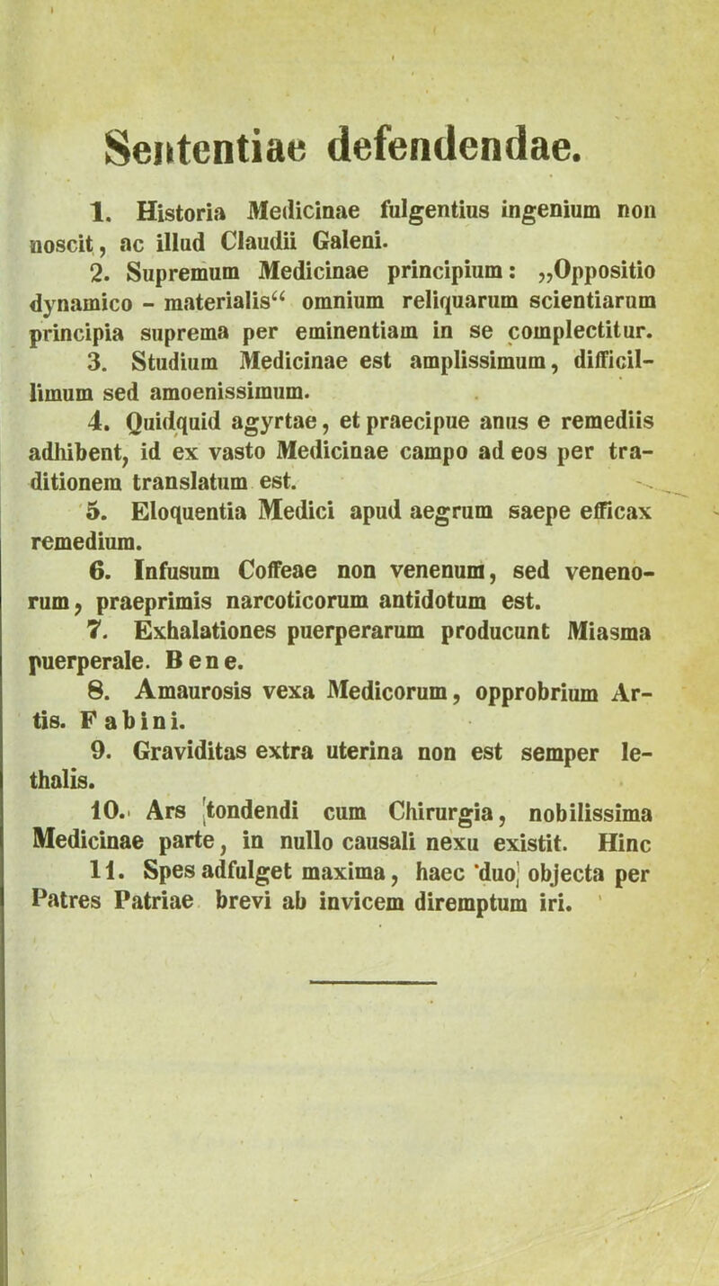 Sententiae defendendae. 1. Historia Medicinae fulgentius ingenium non noscit , ac illud Claudii Galeni. 2. Supremum Medicinae principium: ^Oppositio dynamico - materialis^ omnium reliquarum scientiarum principia suprema per eminentiam in se complectitur. 3. Studium Medicinae est amplissimum, difficil- limum sed amoenissimum. 4. Quidquid agyrtae, et praecipue anus e remediis adhibent, id ex vasto Medicinae campo ad eos per tra- ditionem translatum est. '5. Eloquentia Medici apud aegrum saepe efficax remedium. 6. fnfusum Coffeae non venenum, sed veneno- rum, praeprimis narcoticorum antidotum est. 7. Exhalationes puerperarum producunt Miasma puerperale. Bene. 8. Amaurosis vexa Medicorum, opprobrium Ar- tis. F a b i n i. 9. Graviditas extra uterina non est semper le- thalis. 10. ' Ars [tondendi cum Chirurgia, nobilissima Medicinae parte, in nullo causali nexu existit. Hinc 11. Spesadfulget maxima, haec *duo| objecta per Patres Patriae brevi ab invicem diremptum iri. '