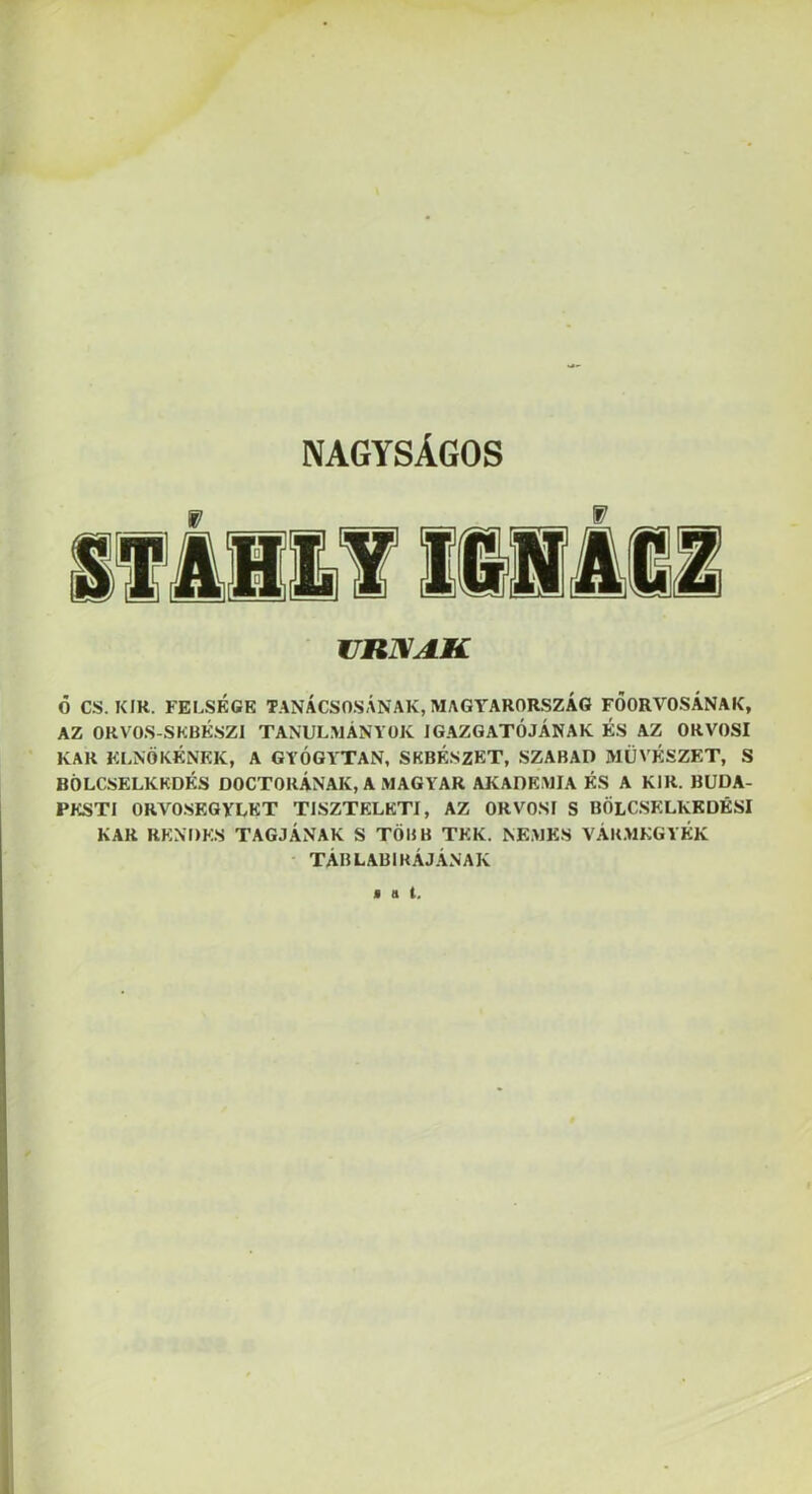 NAGYSÁGOS jiniXAií Ő CS. KIK. FELSÉGE TANÁCSOSÁNAK, MAGY^ARORSZÁG FŐORVOSÁNAK, AZ ORVOS-SKBKSZI TANULMÁNYOK IGAZGATÓJÁNAK ÉS AZ ORVOSI KAR ELNÖKÉNEK, A GYÓGY'TAN, SEBÉSZET, SZABAD MŰVÉSZET, S BÖLCSELKEDÉS DOCTORÁNAK, A MAGYAR AKADÉMIA ÉS A KIR. BUDA- PESTI ORVOSEGYLET TISZTELETI, AZ ORVOSI S BÖLCSELKKDÉSI KAR RENDES TAGJÁNAK S TÖBB TEK. NEMES VÁRMEGYÉK TÁBLABIKÁJÁNAK fut.