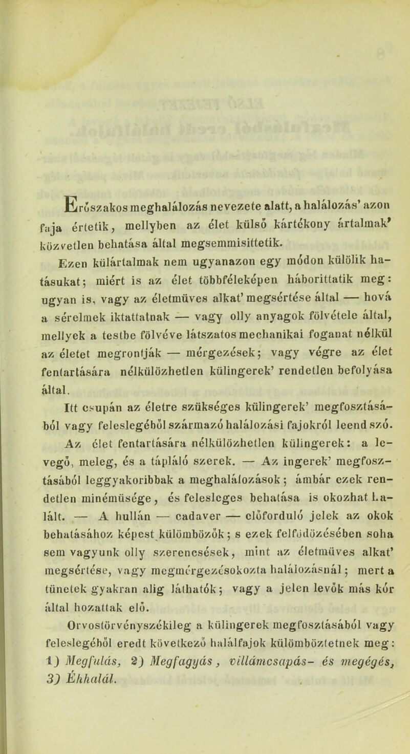 Erőszakos meghalálozás nevezete alatt, a halálozás’ azon faja értetik, mellyben az élet külső kártékony artalinak^ közvetlen behatása által megsemmisittetik. Ezen külártalmak nem ugyanazon egy módon külölik ha- tásukat; miért is az élet többféleképen háborittatik meg; ugyan is, vagy az életmüves alkat’megsértése által — hová a sérelmek iktattatnak — vagy olly anyagok fölvétele által, mellyek a testbe fölvéve látszatos mechanikai foganat nélkül az életet megronfják — mérgezések; vagy végre az élet fentartására nélkülözhetlen külingerek’ rendetlen befolyása által. Itt csupán az életre szükséges külingerek’ megfosztásá- ból vagy feleslegéből származó halálozási fajokról leendszó. Az élet fentartására nélkülözhetlen külingerek: a le- vegő, meleg, és a tápláló szerek. — Az ingerek’ megfosz- tásából leggyakoribbak a meghalálozások ; ámbár ezek ren- detlen minémüsége , és felesleges behatása is okozhat ha- lált. — A hullán — cadaver — előforduló jelek az okok behatásához képest külömbözok; s ezek felfödözésében soha sem vagyunk olly szerencsések, mint az életmüves alkat’ megsértése, vagy mcgmérgezésokozta halálozásnál; mert a tünetek gyakran alig láthatók; vagy a jelen levők más kór által hozattak elő. Orvostörvényszékileg a külingerek megfosztásából vagy feleslegéből eredt következő halálfajok külömböztetnek meg: 1) Megfulás, 2) Meg fagy ás, villámcsapás- és megégés,