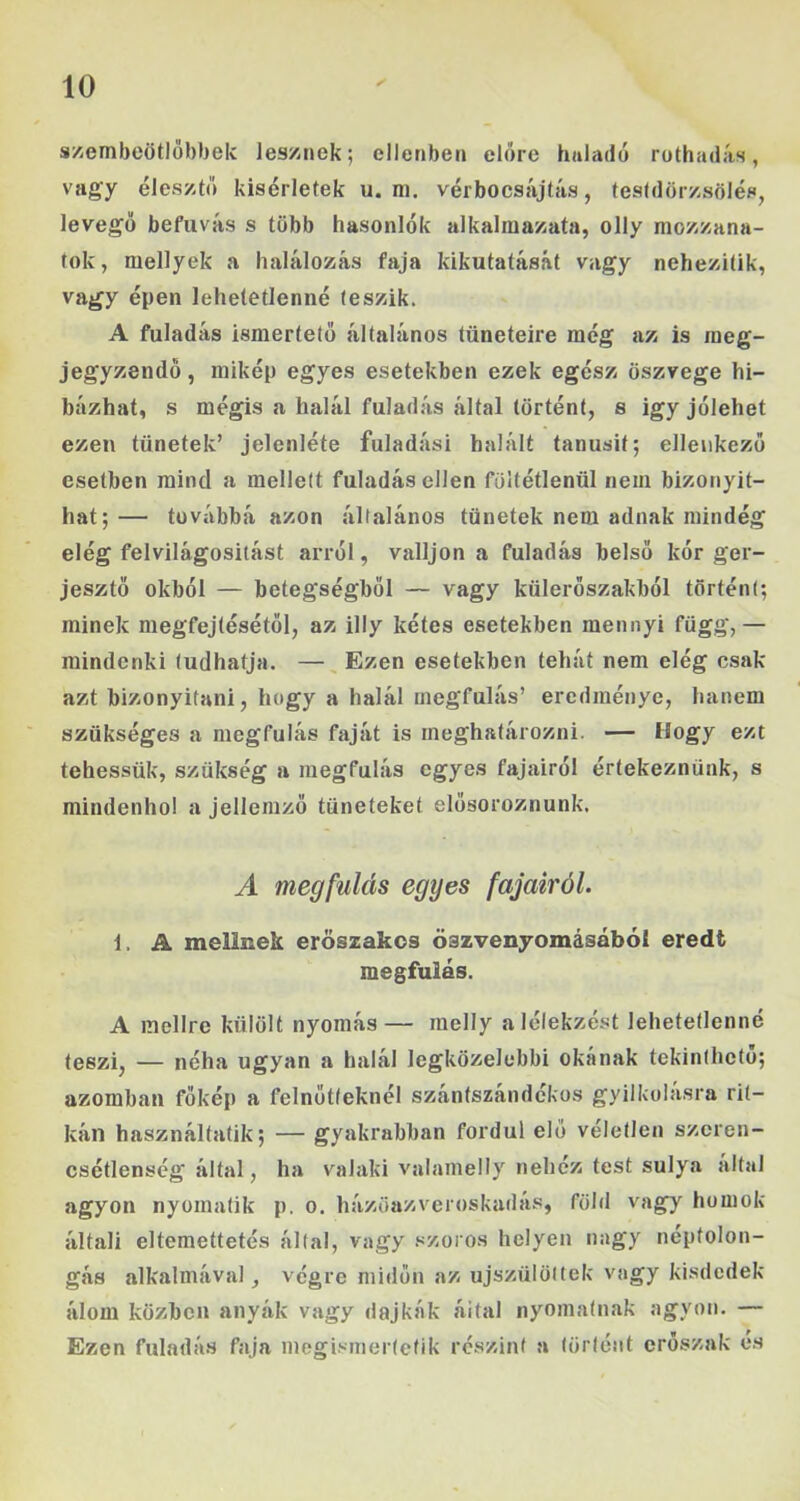 s/embeötlőbbek les/nek; ellenben előre haladé ruthadás, vagy élesztő kísérletek u. m. vérbocsájtás, testdörzsölés, levegő befuvás s több hasonlók alkalraazata, olly mozzana- tok, mellyek a halálozás faja kikutatását vagy nehezítik, vagy épen lehetetlenné teszik. A fuladás ismertető általános tüneteire még az is meg- jegyzendő , mikép egyes esetekben ezek egész öszvege hi- bázhat, s mégis a halál fuladás által történt, s igy jólehet ezen tünetek’ jelenléte fuladási halált tanúsít; ellenkező esetben mind a mellett fuladás ellen föltétlenül nem bizonyít- hat;— továbbá azon általános tünetek nem adnak mindég elég felvilágosítást arról, valljon a fuladás belső kór ger- jesztő okból — betegségből — vagy küleröszakból történi; minek megfejtésétől, az illy kétes esetekben mennyi függ,— mindenki tudhatja. — Ezen esetekben tehát nem elég csak azt bizonyítani, hogy a halál megfulás’ eredménye, hanem szükséges a megfulás faját is meghatározni. — Hogy ezt tehessük, szükség a megfulás egyes fajairól értekeznünk, s mindenhol a jellemző tüneteket elősoroznunk. A megfulás egyes fajairól. 1. A mellnek erőszakos öszvenyomásábói eredt megfulás. A mellre külölt nyomás— melly alélekzést lehetetlenné teszi, — néha ugyan a halál legközelebbi okának tekinthető; azomban főkép a felnőtteknél szántszándékos gyilkolásra rit- kán használtatik; — gyakrabban fordul elő véletlen szeren- csétlenség által, ha valaki valamelly nehéz test súlya által agyon nyomatik p. o. házöazveroskadás, föld vagy homok általi eltemettetés által, vagy szoros helyen nagy néptolon- gás alkalmával, végre midőn az újszülöttek vagy kisdedek álom közben anyák vagy dajkák által nyomatnak agyon. — Ezen fuladás faja megi.'>inertetik részint a történt erőszak é.s