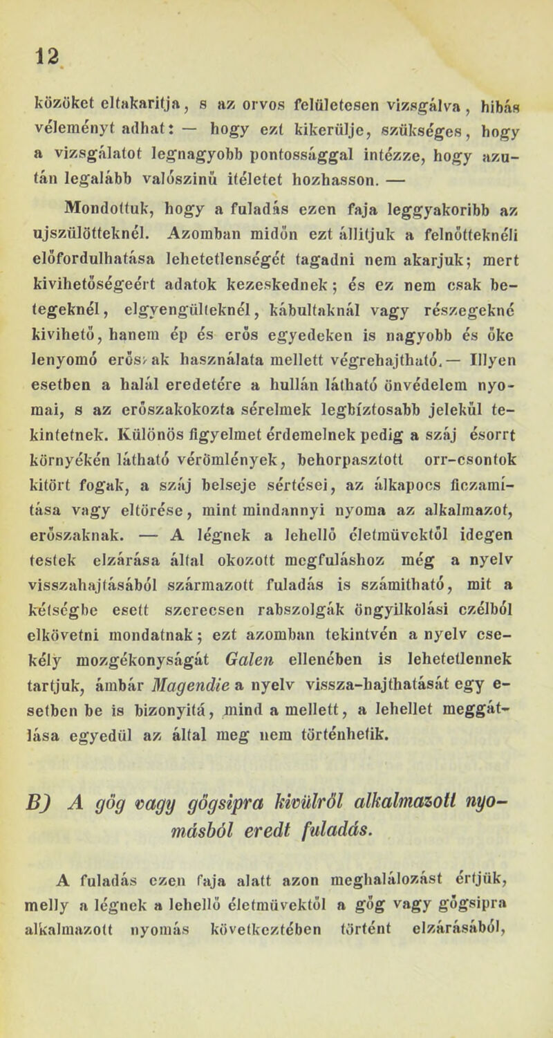 közöket elfakarifja, s az orvos felületesen vizsgálva, hibás véleményt adhat: — hogy ezt kikerülje, szükséges, hogy a vizsgálatot legnagyobb pontossággal intézze, hogy azu- tán legalább valoszinű Ítéletet hozhasson. — Mondottuk, hogy a fuladás ezen faja leggyakoribb az újszülötteknél. Azomban midőn ezt álliíjuk a felnötteknéli előfordulhatása lehetetlenségét tagadni nem akarjuk; mert kivihetőségéért adatok kezeskednek; és ez nem csak be- tegeknél, elgyengülleknél, kábultaknál vagy részegekné kivihető, hanem ép és erős egyedeken is nagyobb és őke lenyomó erös>ak használata mellett végrehajtható,— Hlyen esetben a halál eredetére a hullán látható önvédelem nyo- mai, s az erőszakokozta sérelmek legbiztosabb jelekül te- kintetnek. Különös figyelmet érdemelnek pedig a száj ésorrt környékén látható vérömlények, behorpasztott orr-csontok kitört fogak, a száj belseje sértései, az álkapocs ficzamí- tása vagy eltörése, mint mindannyi nyoma az alkalmazót, erőszaknak. — A légnek a lehellő életművektől idegen testek elzárása által okozott megfuláshoz még a nyelv visszahajtásából származott fuladás is számitható, mit a kétségbe esett szerecsen rabszolgák öngyilkolási czélból elkövetni mondatnak; ezt azomban tekintvén a nyelv cse- kély mozgékonyságát Galeri ellenében is lehetetlennek tartjuk, ámbár Magendie a nyelv vissza-hajthatását egy e- setben be is bizonyitá, mind a mellett, a lehellet meggát- lása egyedül az által meg nem történhetik. BJ A gőg rragy gögsipra kimlről alkalmazott nyo- másból eredt fuladás. A fuladás ezen faja alatt azon meghalálozást értjük, melly a légnek a lehellő életművektől a gőg vagy gögsipra alkalmazott nyomás következtében történt elzárásából,