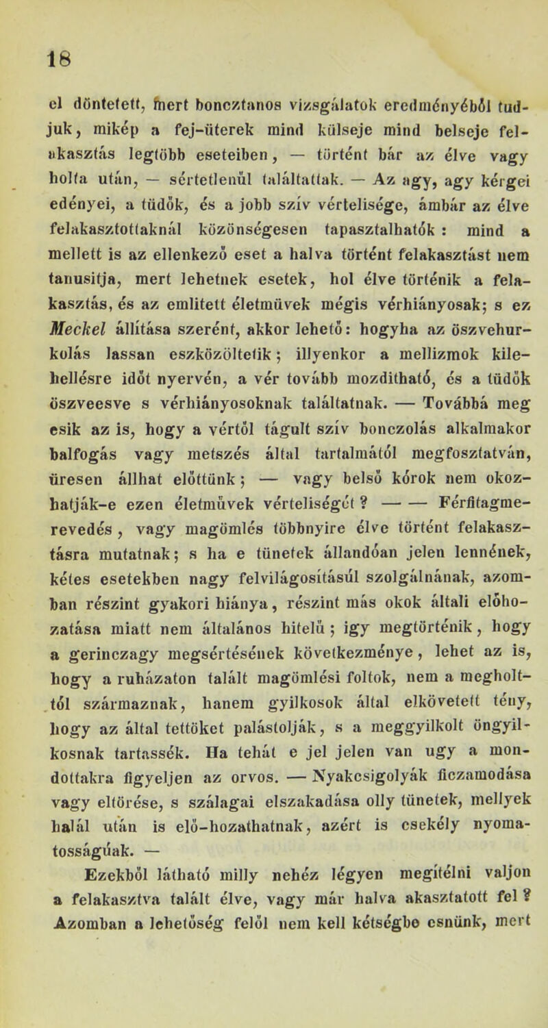 cl dönteteU, fnert bonc/íanos vizsgálatok eredniényéból tud- juk, mikép a fej-üterek mind külseje mind belseje fel- akasztás legtöbb eseteiben, — történt bár az élve vagy holta után, — sértetlenül találtattak. — Az agy, agy kérgei edényei, a tüdők, és a jobb szív vértelisége, ámbár az élve felakasztottaknál közönségesen tapasztalhatók : mind a mellett is az ellenkező eset a halva történt felakasztást nem tanúsítja, mert lehetnek esetek, hol élve történik a fela- kasztás, és az említett életművek mégis vérhiányosak; s ez Meckel állítása szerént, akkor lehető: hogyha az öszvehur- külás lassan eszközöltetik; illyenkor a mellizmok kile- hellésre időt nyervén, a vér tovább mozdithaté, és a tüdők öszveesve s vérhiányosoknak találtatnak. — Továbbá meg esik az is, hogy a vértől tágult szív bonczolás alkalmakor balfogás vagy metszés által tartalmától megfosztatván, üresen állhat előttünk; — vagy belső kórok nem okoz- hatják-e ezen életművek vérteliségét ? Féríitagme- revedés , vagy magömlés többnyire élve történt felakasz- tásra mutatnak; s ha e tünetek állandóan jelen lennének, kétes esetekben nagy felvilágosításul szolgálnának, azom- ban részint gyakori hiánya, részint más okok általi elóho- zatása miatt nem általános hitelű ; igy megtörténik, hogy a gerinczagy megsértésének következménye, lehet az is, hogy a ruházaton talált magömlési foltok, nem a megholt- tól származnak, hanem gyilkosok által elkövetett tény, hogy az által tettüket palástolják, s a meggyilkolt öngyil- kosnak tartassék. Ha tehát e jel jelen van úgy a mon- dottakra figyeljen az orvos. — Nyakcsigolyák ficzamodása vagy eltörése, s szalagai elszakadása olly tünetek, niellyek halál után is elő-hozathatnak, azért is csekély nyoma- tosságúak. — Ezekből látható railly nehéz légyen megítélni váljon a felakasztva talált élve, vagy már halva akasztatott fel ? Azomban a lehetőség felől nem kell kétségbe esnünk, mert