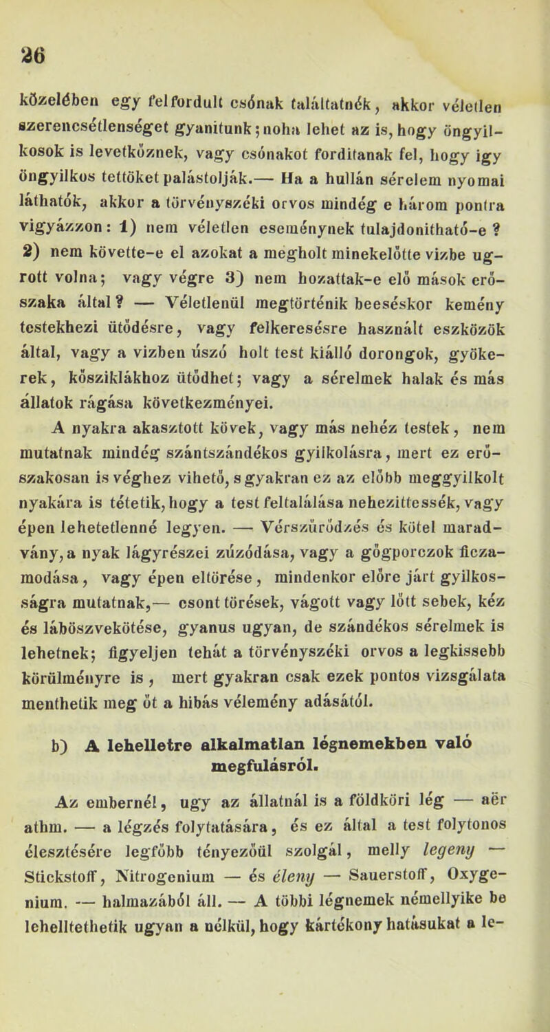 közelében egy felfordult csónak találtatnék, akkor véletlen flzereiicsetlenséget gyanítunk; noha lehet az is, hogy öngyil- kosok is levetkőznek, vagy csónakot fordítanak fel, hogy igy öngyilkos tettüket palástoljak.— Ha a hullán sérelem nyomai láthatók, akkor a törvényszéki orvos mindég e három pontra vigyázzon: 1) nem véletlen eseménynek tulajdonitható-e ? 2) nem követte-e el azokat a megholt minekelőtte vízbe ug- rott volna; vagy végre 3) nem hozattak-e elő mások erő- szaka által? — Véletlenül megtörténik beeséskor kemény testekhez! ütődésre, vagy felkeresésre használt eszközök által, vagy a vízben úszó holt test kiálló dorongok, gyöke- rek , kősziklákhoz ütődhet; vagy a sérelmek halak és más állatok rágása következményei. A nyakra akasztott kövek, vagy más nehéz testek, nem mutatnak mindég szántszándékos gyilkolásra, mert ez erő- szakosan is véghez vihető, s gyakran ez az előbb meggyilkolt nyakára is tétetik,hogy a test feltalálása nehezittessék, vagy épen lehetetlenné legyen. — Vérszürődzés és kötél marad- vány, a nyak lágyrészei zűzódása, vagy a gőgporczok flcza- modása, vagy épen eltörése, mindenkor előre járt gyilkos- ságra mutatnak,— csont törések, vágott vagy lőtt sebek, kéz és láböszvekötése, gyanús ugyan, de szándékos sérelmek is lehetnek; figyeljen tehát a törvényszéki orvos a legkissebb körülményre is , mert gyakran csak ezek pontos vizsgálata menthetik meg őt a hibás vélemény adásától. b) A lehelletre alkalmatlan légnemekben való megfulásról. Az embernél, úgy az állatnál is a földköri lég — aér athm. — a légzés folytatására, és ez által a test folytonos élesztésére legfőbb fényezőül szolgál, melly legenij Stickstolf, Nitrogenium — és éleny — Sauerstoff, Oxyge- nium. — halmazából áll. — A többi légnemek némellyike be lehelltetheíik ugyan a nélkül, hogy kártékony hatásukat a le-