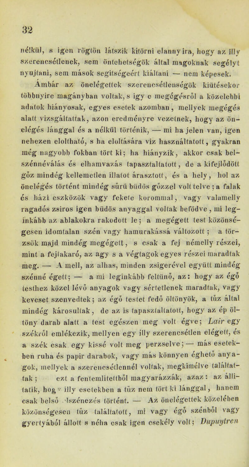 nélkül, s igen röglön iáts/ik kitörni elanny ira, hogy az illy szerencsétlenek, sem öntehetscgök által magoknak segélyt nyújtani, sem mások segítségéért kiáltani — nem képesek. Ámbár az önelégettek szerencsétlenségök kiütésekor többnyire magányban voltak, s igy c raegégésről a közelebbi adatok hiányosak, egyes esetek azomban, mellyek megégés alatt vizsgáltattak, azon eredményre vezetnek, hogy az ön- elégés lánggal és a nélkül történik, — mi ha jelen van, igen nehezen eloltható, s ha eloltására viz használtatott, gyakran még nagyobb fokban tört ki; ha hiányzik, akkor csak bel- szénnéválás és elhamvazás tapasztaltatott, de a kifejlődött gőz mindég kellemetlen illatot árasztott, és a hely, hol az önelégés történt mindég sűrű büdös gőzzel volt telve ; a falak és házi eszközök vagy fekete korommal, vagy valamelly ragadós zsíros igen büdös anyaggal voltak befödve, mi leg- inkább az ablakokra rakodott le; a megégett test közönsé- gesen idomtalan szén vagy hamurakássá változott ; a tör- zsük majd mindég megégett, s csak a fej némelly részei, mint a fejlakaró, az agy s a végtagok egyes részei maradtak meg. — A mell, az alhas, minden zsigerével együtt mindég szénné égett; — a mi leginkább feltűnő, az: hogy az égő testhez közel lévő anyagok vagy sértetlenek maradtak, vagy keveset szenvedtek; az égő testet fedő öltönyök, a tűz által mindég károsultak, de az is tapasztaltatott, hogy az ép öl- töny darab alatt a test egészen meg volt égve; Lair egy székről emlékezik, mellyen egy illy szerencsétlen elégett, és a szék csak egy kissé volt meg perzselve;— más esetek- ben ruha és papit* darabok, vagy más könnyen egheto anya- gok, mellyek a szerencsétlennél voltak, megkiraélve találtat- tak ; ezt a fentemlitettből magyarázzák, azaz : az álli- taíik, hogv illy esetekben a tűz nem tört ki lánggal, hanem csak belső .dszénezés történt. — Az önelégettek közelében közönségesen tűz találtatott, mi vagy égő szénből vagy gyertyából állott s néha csak igen csekély volt; Dupuylren