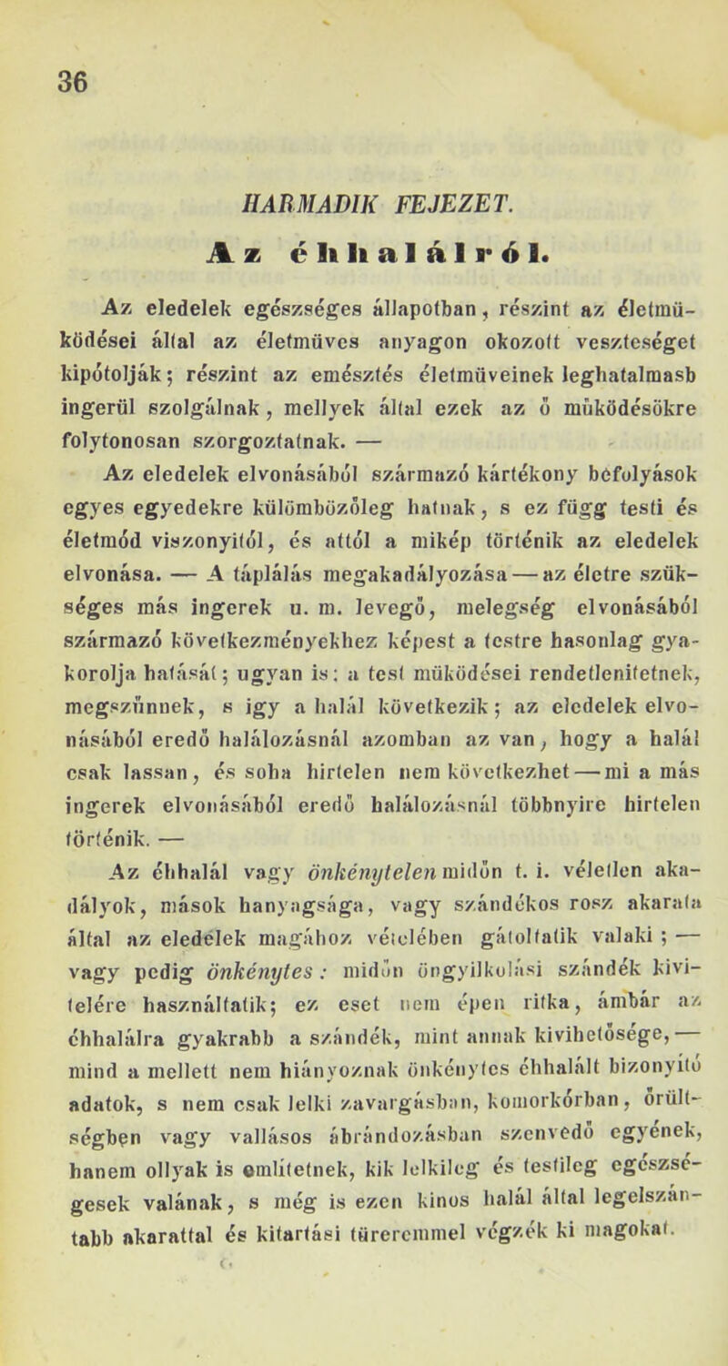 HABMADIK FEJEZET. Az é li li a 1 á 1 r ó 1. Az eledelek egészséges állapotban, részint az életmű- ködései által az életmüvcs anyagon okozott veszteséget kipótolják; részint az emésztés életműveinek leghatalmasb ingerül szolgálnak , raellyek által ezek az ő míiködésökre folytonosan szorgoztatnak. — Az eledelek elvonásából származó kártékony befolyások egyes egyedekre külümbüzőleg hatnak, s ez függ testi és életmód viszonyitól, és attól a mikép történik az eledelek elvonása. — A táplálás megakadályozása — az életre szük- séges más ingerek u. m. levegő, melegség elvonásából származó következményekhez képest a testre hasonlag gya- korolja hatását; ugyan is; a test működései rendetlenifetnek, megszűnnek, s igy a halál következik; az eledelek elvo- násából eredő halálozásnál azomban az van, hogy a halál csak lassan, és soha hirtelen nem következhet — mi a más ingerek elvonásából eredő halálozásnál többnyire hirtelen történik. — Az éhhalál vagy óM/íéw?/te/en midőn t. i. véletlen aka- dályok, mások hanyagsága, vagy szándékos rósz akarata által az eledelek magához véiclében gátol tátik valaki ; •— vagy pedig önkénytes : midőn öngyilkulasi szándék kivi- telére használtatik; ez eset nem épen ritka, ámbár az éhhalálra gyakrabb a szándék, mint annak kivihetosege, mind a mellett nem hiányoznak önkénytes chhalalt bizonyító adatok, s nem csak lelki zavargásban, koinorkórban, őrült- ségben vagy vallásos ábrándozásban szenvedő egyenek, hanem ollyak is említetnek, kik lelkileg és testileg egészsé- gesek valának, s még mezen kinos halál által legelszán- tabb akarattal és kitartási türercmmel végzék ki magokat.