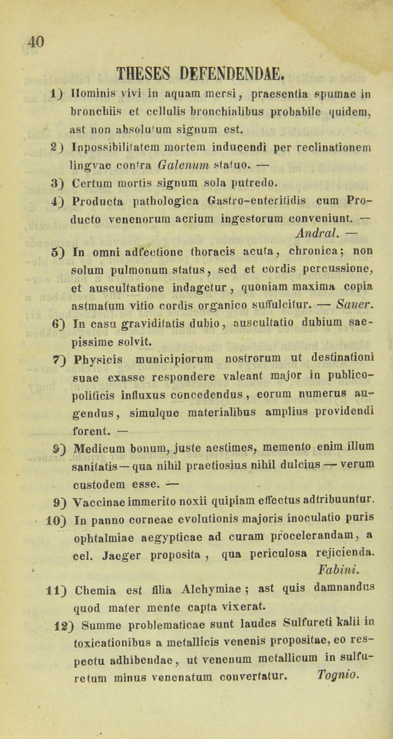 THESES DEFENDENDAE. ij llominis vivi in aquain mersi, praesenüa epumae in broncliiis et cellulis bronchialibus probabile quidem, ast non absolufum signum est. 2) Inpossibililatem mortem inducendi per reclinationem lingvae con<ra Galenum stafuo. — 3) Certum mortis signura sola putredo. 4} Pioducta pathologica Gastro-enteritidis cum Pro- ducto venenorura acrium ingestorum conveniunt. — Andral. — 6) In Omni adfectione thoracis acuía, chronica; non solura pulraonum status, séd et cordis percussione, et auscultatione indagetur, quoniara maxima copia astmatum vitio cordis organico sulTuIcitur. — Sauer. 6) In casu graviditatis dubio, auscultatio dubium sae- pissime solvit. 7) Physicis municipiorum nostrorum ut desfinafioni suae exasse respondere valeant major in publico- politicis influxus eoncedendus, eorum numerus au- gendus, simulque materialibus amplius providendi forent. — S) Medicum bonum, juste aestimes, memento enim illum sanitatis—qua nihil praetiosius nihil dulcius — verum custodem esse. — 9) Vaccinae immerito noxii quipiam effectus adtribuuntur. • 10) In panno corneae evolutionis majoris inoculatio puris ophtalmiae aegypticae ad curam procelerandam, a cél. Jaeger proposita , qua periculosa rejicienda. Fabiiii. 11) Chemia est lilia Alchymiae; ast quis damnandiis quod mater mente capta vixerat. 12) Summe problematicae sunt laudes Sulfureti kalii in toxicationibus a metallicis venenis propositae, eo res- peotu adhibendae, ut venenum metallicum in sulfu- retum minus venenatura convertatur. Tognio.