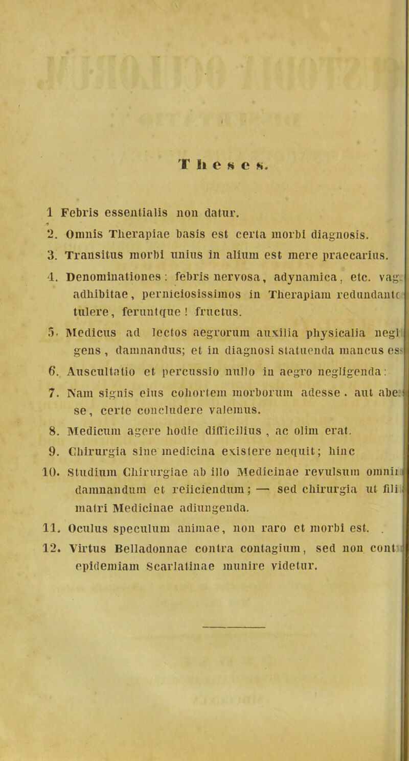 T li e >«* e m 1 Febris essentialis non datur. 2. Omnis Tlierapiae basis est cerla inorbí cliagnosis. 3. Transitiis morbi unius in aliuin est mere praecariiis. d. Denominationes; febris nervosa, adynaraica, etc. vág- adliibitae, perniciosissimos in Tlierapiam rediindantc tulere, feriintcfne ! fructus. 5. Medicus ad lectos aegrorum anxilia physicalia negl gens , dainnandus; et in diagnosi statiienda niancus es> 6. Auscnitalio et percussio nnllo in aegro negligenda: 7. Nain signis eius coliorteni niorbornm adesse . aiit abeii se, certe concludere valenms. 8. Medicnni agere liodie diíTiciliiis , ac olini erat. 9. Cliirurgia sine medicina exislere nequit; liinc 10. Stúdium Cliirurgiae ab illő Medicináé revulsum omnii i damnandum et reiiciendum; — séd cliirurgia ut fili ^ mairi Medicináé adiungenda. 11. Oculus speculum animae, non raro et morbi est. . 12. Virtus Belladonnae eontra contagium, séd non cont epidémiám Scarlatinae muuire videtur. i I;