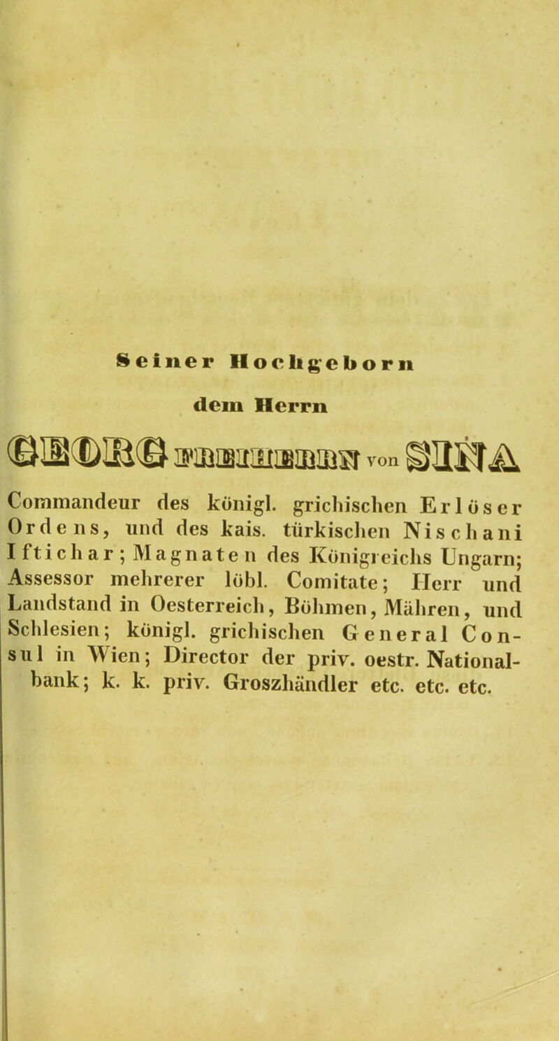 Seíner Hoclij^cborii dem Herrn ffiBijaiiiiaBaiiíisr von Commandeur des königl. grichischen Erlöser Ordens, und des kais. türkisclieii Ni se ha ni Iftichar; Magnaten des Konigreichs Ungarn; Assessor mehrerer lobi. Comitate; Herr und Landstand in Oesterreicli, Boliinen, Maliren, und Schlesien; königl. gricliischen General Con- sul in Wien; Director dér priv. oestr. National- bank; k. k. priv. Groszhandler etc. etc. etc.