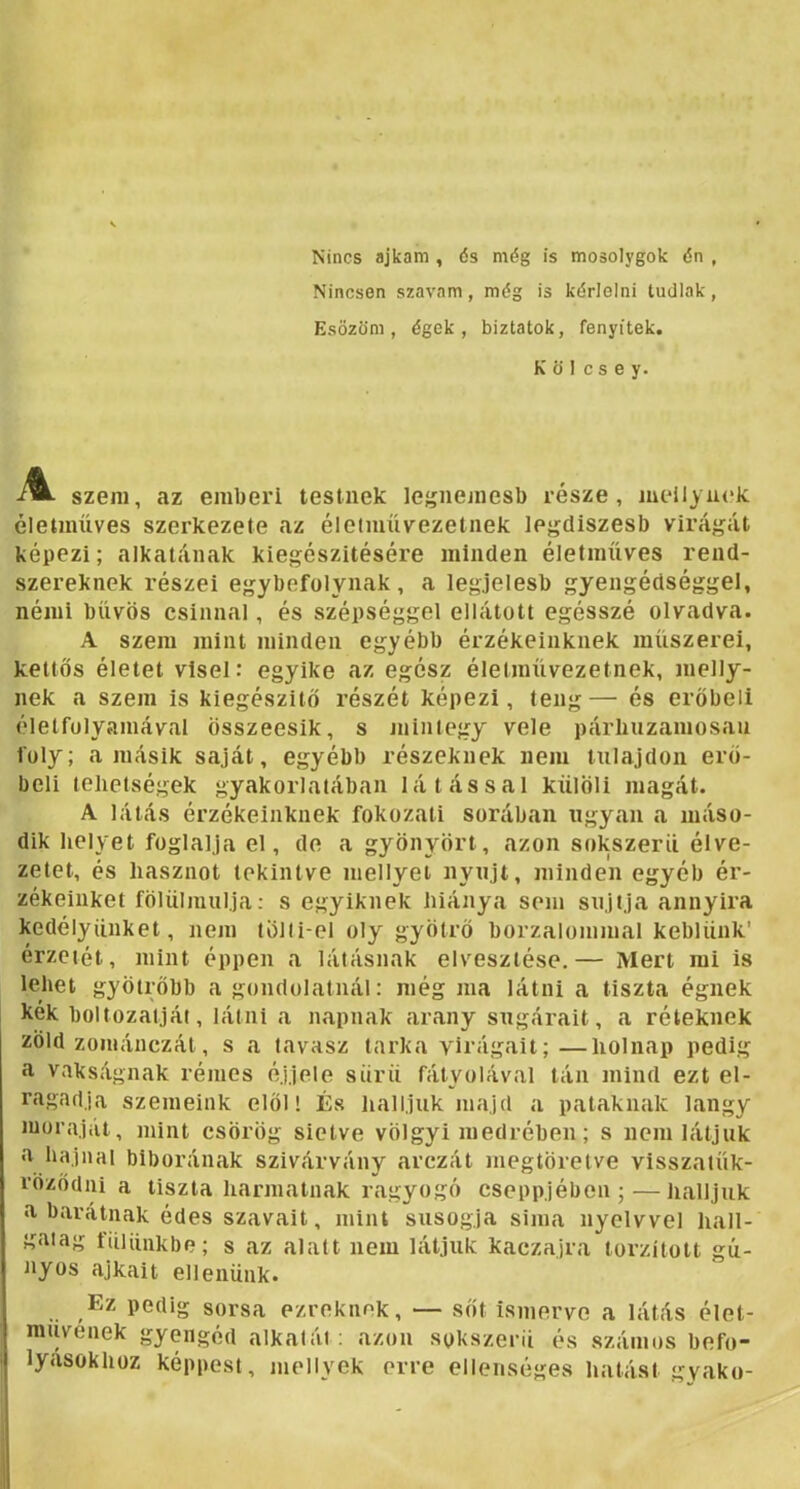 Nincs ajkam , ds még is mosolygok dn , Nincsen szavam, még is kérlelni tudlak, Esözöm, égek, biztatok, fenyíték. K ö 1 c s e y. szem, az emberi testnek legnemesb része, meilyuck életmüves szerkezete az életmüvezetnek lejídiszesb virágát képezi; alkatának kiegészítésére minden életmüves rend- szereknek részei egybefolynak, a legjelesb gyengédséggel, némi bűvös csínnal, és szépséggel ellátott egésszé olvadva. A szem mint minden egyébb érzékeinknek műszerei, kettős életet visel: egyike az egész életművezetnek, meny- nek a szem is kiegészítő részét képezi, teng— és erőbeli életfolyamával összeesik, s niintegy vele párhuzamosan foly; a másik saját, egyébb részeknek nem tulajdon erő- beli tehetségek gyakorlatában látással kűlöli magát. A látás érzékeinknek fokozat! sorában ugyan a máso- dik helyet foglalja el, de a gyönyört, azon sokszeril élve- zetet, és hasznot tekintve mellyel nyújt, minden egyéb ér- zékeinket fölülmúlja: s egyiknek hiánya som sújtja annyira kedélyünket, nem tölii-el oly gyötrő borzalommal keblünk’ érzetét, mint éppen a látásnak elvesztése.— Mert mi is lehet gyötrőbb a gondolatnál: még ma látni a tiszta égnek kék boltozatját, látni a napnak arany sugárait, a réteknek zöld zománczát, s a tavasz tarka virágait; —holnap pedig a vakságnak rémes éjjele sűrű fátyolával tán mind ezt el- ragadja szemeink elöl! És halljuk majd a pataknak langy moraját, mint csörög sietve völgyi medrében; s nem látjuk bíborának szivárvány arczát megtöretve visszatük- röződni a tiszta harmatnak ragyogó cseppjébon ;—halljuk a barátnak édes szavait, mint susogja sima nyelvvel hall- í^aiag tiiliinkbe; s az alatt nem látjuk kaczajra torzított gú- nyos ajkait ellenünk. Ez pedig sorsa ezreknek, — sőt ismerve a látás élet- művének gyengéd alkatát ; azon sokszerü és számos befo- lyásokhoz képpest, mellyek erre ellenséges hatást gvako-