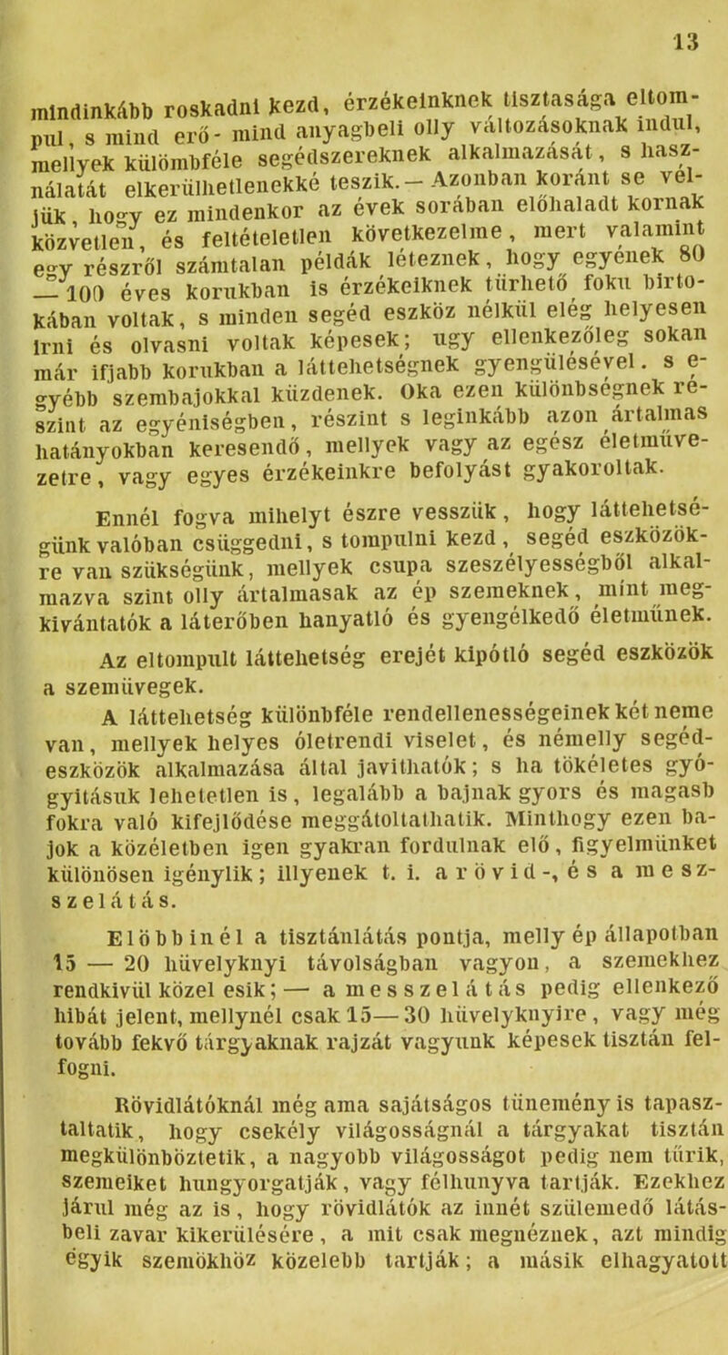 mindinkább roskadni Kezd, érzékeinknek tisztasága el^ pul s mind erő- mind anyagbeli olly változásoknak indul, menyek külömbféle segédszereknek alkalmazasat, s liasz- nálalát elkerüHietlenekké teszik.-Azonban koránt se vel- lük ho-v ez mindenkor az evek sorában elohaladt kornak közvetlen, és feltételetlen következeimé, mert valamint e-v részről számtalan példák léteznék, Hogy egyenek 80 — 100 éves korukban is érzékeiknek tűrhető fokú birto- kában voltak, s minden segéd eszköz nélkül eleg Helyesen írni és olvasni voltak képesek; úgy ellenkezőleg sokan már ifjabb korukban a láttelietségnek gyenguleseyel. s e- «-yébb szembajokkal küzdenek. Oka ezen különbségek re- Lint az egyéniségben, részint s leginkább azon ártalmas Hatányokban keresendő, mellyek vagy az egész eletmuve- zetre, vagy egyes érzékeinkre befolyást gyakoroltak. Ennél fogva mihelyt észre vesszük, hogy láttehetsé- günkvalóban csüggedni, s tompulni kezd, segéd eszközök- re van szükségünk, mellyek csupa szeszelyessegböl alkal mazva szint olly ártalmasak az ep szemeknek, mint meg kivántatók a láterőben hanyatló és gyengélkedő életműnek. Az eltompult láttehetség erejét kipótló segéd eszközök a szemüvegek. A láttehetség különbféle rendellenességeinek két neme van, mellyek helyes óletrendi viselet, és némelly segéd- eszközök alkalmazása által javithatók; s ha tökéletes gyó- gyításuk lehetetlen is, legalább a bajnak gyors és magasb fokra való kifejlődése meggátoltathatik. Minthogy ezen ba- jok a közéletben igen gyakran fordulnak elő, figyelmünket különösen igénylik ; illyeuek t. i. a r ö v i d -, é s a m e s z- szelátás. Előbbinél a tisztánlátás pontja, melly ép állapotban 15 — 20 hüvelyknyi távolságban vagyon, a szemekhez rendkívül közel esik; — a ni e s s z e 1 á t á s pedig ellenkező hibát jelent, menynél csak 15—30 hüvelyknyire , vagy még tovább fekvő tárgyaknak rajzát vagyunk képesek tisztán fel- fogni. Rövidlátóknál még ama sajátságos tünemény is tapasz- taltatik, hogy csekély világosságnál a tárgyakat tisztán megkülönböztetik, a nagyobb világosságot pedig nem tűrik, szemeiket hungyorgatják, vagy félhunyva tartják. Ezekhez járul még az is, hogy rövidlátók az innét szüleniedő látás- beli zavar kikerülésére , a mit csak megnéznek, azt mindig egyik szemökhöz közelebb tartják; a másik elhagyatott