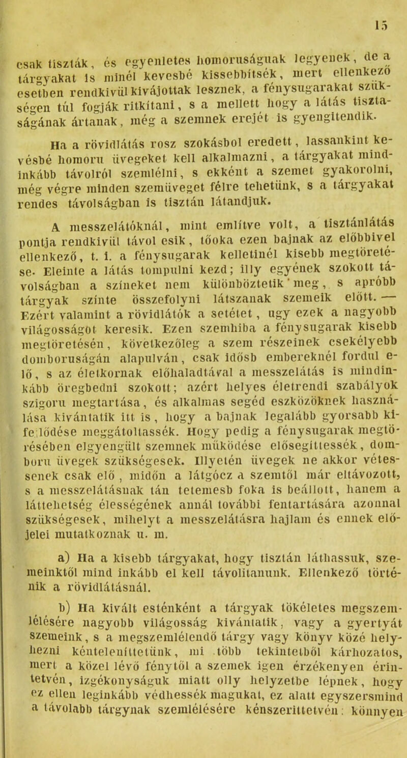 csak tiszták, és egyenletes homorúságnak legyenek, de a lár'^yakat Is minél keveshé kissebhitsék, mert ellenkező esetben rendkívül kívájottak lesznek, a fénysugarakat szük- ségen túl fogják ritkítani, s a mellett hogy a latás tiszta- ságának ártanak, még a szemnek erejét is gyengitendik. Ha a rövidlátás rósz szokásból eredeti, lassankiiit ke- vésbé homorú üvegeket kell alkalmazni, a tárgyakat mind- inkább távolról szemlélni, s ekként a szemet gyakorolni, még végre minden szemüveget félre tehetünk, s a tárgyakat rendes távolságban is tisztán látandjuk. A messzelátóknál, mint említve volt, a tisztánlátás pontja rendkívül távol esik, töoka ezen bajnak az előbbivel ellenkező, t. i. a fénysugarak kelletinél kisebb megtöreté- se- Eleinte a látás tompulni kezd; illy egyének szokott tá- volságban a színeket nem különböztetik' meg , s apróbb tárgyak szinte összefolyni látszanak szemeik előtt. Ezért valamint a rövidlátók a setétet, úgy ezek a nagyobb világosságot keresik. Ezen szemhiba a fénysugarak kisebb megtöretésén, következőleg a szem részeinek csekélyebb domborúságán alapulván, csak idősb embereknél fordul e- lő, s az életkornak előhaladtával a messzelálás is mindin- kább öregbedni szokott; azért helyes életrendi szabályok szigorú megtartása, és alkalmas segéd eszközöknek haszná- lása kivántatik itt is, hogy a bajnak legalább gyorsabb ki- fe lődése meggátoltassék. Hogy pedig a fénysugarak megtö- résében elgyengült szemnek működése elősegíttessék, dom- ború üvegek szükségesek. Hlyeién üvegek ne akkor vétes- senek csak elő , midőn a látgócz a szemtől már eltávozott, s a messzelátásnak tán tetemesb foka is beállott, hanem a láttehetség élességének annál további feniartására azonnal szükségesek, mihelyt a messzelátásra hajlam és ennek elő- jelei mutatkoznak u. m. a) Ha a kisebb tárgyakat, hogy tisztán láthassuk, sze- meinktől mind inkább el kell távoli tanunk. Ellenkező törté- nik a rövidlátásnál. b) Ha kivált esténként a tárgyak tökéletes megszem- lélésére nagyobb világosság kivántatik, vagy a gyertyát szemeink, s a megszemlélendő tárgy vagy könyv közé hely- iiezni kénteleníuelüiik, mi több tekintetből kárhozatos, mert a közel lévő fénytől a szemek igen érzékenyen érin- tetvén , izgékonyságuk miatt olly helyzetbe lépnek, hogy ez ellen leginkább védhessék magukat, ez alatt egyszersmind a távolabb tárgynak szemlélésére kénszerittetvén; könnyen