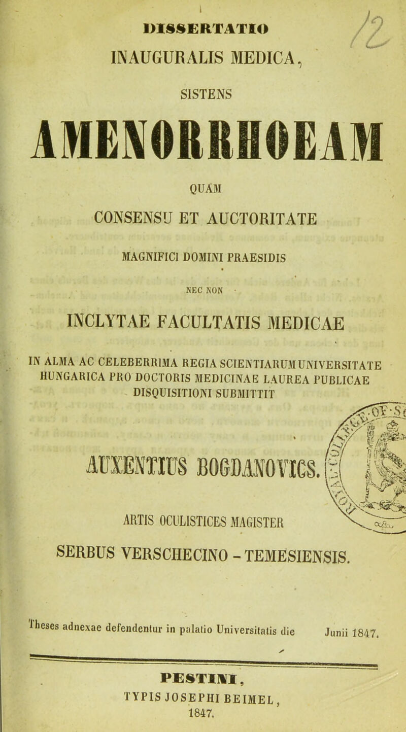 DISSERTATIO INAUGURALIS MEDICA, SISTENS AMENORRHOEAM QUAM CONSENSU ET AUCTORITATE MAGNIFICI DOMINI PRAESIDIS NEC NON • INCLYTAE FACULTATIS MEDICAE IN ALAIA AC CELEBERRI.MA REGIA SCIENTIARUM UNIVERSITATE HUNGARICA PRO DOCTORIS MEDICINAE LAUREA PUBLICAE - DISQUISITIONI SUBMITTIT AUXENTIIJS BOSDANOnCS. ARTIS OCLILISTICES MAGISTER SERBUS VERSCHECINO -TEMESIENSIS. Iheses adnexae defendentur in palatio Universitatis die Junii 1847. PESTim, TYPIS JOSEPHIBEIMEL, 1847.