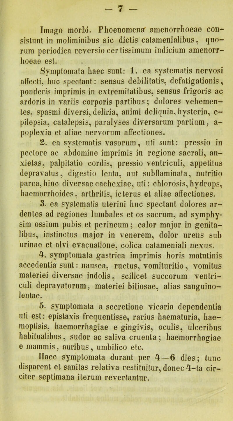 Imago morbi. Phoenomenaf amenorrhoeae coii- sisliint in moliminibus sic dictis calamenialibiis, quo- rum periodica reversio certissimum indicium amenorr- hoeae est. Symptomata haec sunt: 1. ea systematis nervosi afTecli, huc spectant: sensus debilitatis, defatigationis, ponderis imprimis in extremitatibus, sensus frigoris ac ardoris in variis corporis partibus; dolores vehemen- tes, spasmi diversi, deliria, animi deliquia, hysteria, e- pilepsia, catalepsis, paralyses diversarum partium, a- poplexia et aliae nervorum affectiones. 2. ea systematis vasorum, uti sunt: pressio in pectore ac abdomine imprimis in regione sacrali, an- xietas, palpitatio cordis, pressio ventriculi, appetitus depravatus, digestio lenta, aut subflaminata, nutritio parca, hinc diversae cachexiae, uti: chlorosis, hydrops, haemorrhoides, arthritis, icterus et aliae allectiones. 3. ea systematis uterini huc spectant dolores ar- dentes ad regiones lumbales et os sacrum, ad symphy- sim ossium pubis et perineum; calor major in genita- libus, instinctus major in venerem, dolor urens sub urinae et alvi evacuatione, colica catameniali nexus. 4. symptomata gastrica imprimis horis matutinis accedentia sunt: nausea, ructus, vomituritio, vomitus materiei diversae indolis, scilicet succorum ventri- culi depravatorum, materiei biliosae, alias sanguino- lentae. 5. symptomata a secretione vicaria dependentia uti est: epistaxis frequentisse, rarius haematuria, hae- nioplisis, haemorrhagiae e gingivis, oculis, ulceribus habitualibus, sudor ac saliva cruenta; haemorrhagiae e mammis, auribus, umbilico elc. Haec symptomata durant per 4 — 6 dies; tunc disparent et sanitas relativa restituitur, donec 4-ta cir- citer septimana iterum revertantur.