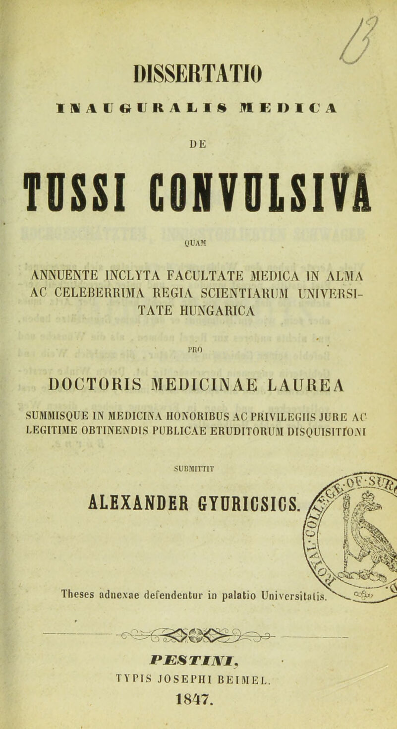 DISSERTATIO 1MA(JeiUKAl.lS ]?1K1>1CA UE TUSSI GONVULSITA yUAl! ANNUENTE INCLYTA FACULTATE MEDICA IN ALMA AC CELEBERRIMA REGIA SCIENTIARUM UNIVERSI- TATE HUNGARICA DOCTORIS MEDICINAE LAUREA SUMNISQUE IN MEDICINA HONORIBUS AC PIIIVILECIIS JURE AC LEGITIME OBTINENDIS PUBLICAE ERUDITORUM DISQUISITIOiM SUBMITTIT rESTIJVl), TYPIS JOSEPHI BEIMEL. 1847.