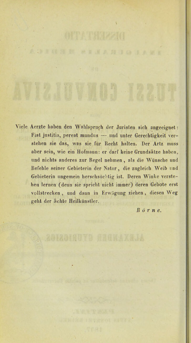 Viele Aerzte iiabeii den Wahispruch der Juristen sich angeeignet: Fiat justitia, pereat mundus — und unter Gerechtigkeit ver- stehen sie das, was sie fiir Recht halten. Der Artz muss aber sein, wie ein Hofmann: er darf keine Grundsatze haben, und nichts anderes zur Regel nehmen , ais die Wiinsche und Befeble seiner Gebieterin der Natur, die zugleich Weib und Gebieterin ungemein herschsiichtig ist. Deren Winke verste- hen lernen (denn sie spricbt niclit immer) deren Gebote erst vollstrecken , und daun in Erwiigung ziehen, diesen Weg geht der achte Heilkunsller. B 6 r n e.