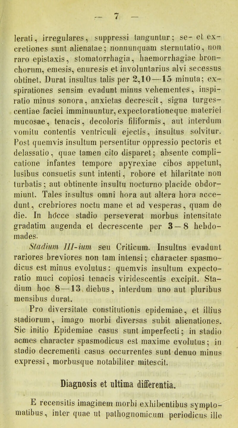 lerali, irregulares, suppressi taugunlur; se- el ex- cretiones sunt alienatae; nonnunquam sternutatio, non raro epistaxis, slomatorrhagia, haemorrhagiae hron- chorum, emesis, enuresis et involuntarius alvi secessus obtinet. Durat insultus talis per E,10 —15 minuta; ex- spirationes sensim evadunt minus vehementes, inspi- ratio minus sonora, anxietas decrescit, signa turges- centiae faciei imminuuntur, expectorationeque materiei mucosae, tenacis, decoloris filiformis, aut interdum vomitu contentis ventriculi ejectis, insultus solvitur. Post quemvis insultum persentitur oppressio pectoris et delassatio, quae tamen cito disparet; absente compli- catione infantes tempore apyrexiae cibos appetunt, lusibus consuetis sunt intenti, robore et hilaritate non turbatis; aut obtinente insultu nocturno placide obdor- miunt. Tales insultus omni hora aut altera hora acce- dunt, crebriores noctu mane et ad vesperas, quam de die. In hdcce stadio perseverat morbus intensitafe gradatim augenda et decrescente per 3 — 8 hebdo- mades. Stadium lll-ium seu Criticum. Insultus evadunt rariores breviores non tam intensi; character spasmo- dicus est minus evolutus: quemvis insultum expeclo- ratio muci copiosi tenacis viridescentis excipit. Sta- dium hoc 8 — 13n diebus, interdum uno aut pluribus mensibus durat. Pro diversitate constitutionis epiderniae, et illius stadiorum, imago morbi diversas subit alienationes. Sic initio Epiderniae casus sunt imperfecti; in stadio acmes character spasmodicus est maxime evolutus; in stadio decrementi casus occurrentes sunt denuo minus expressi, morbusque notabiliter mitescit. Diagnosis et ultima differentia. E recensitis imaginem morbi exhibentibus sympto- matibus, inter quae ut palhognomicum periodicus ille