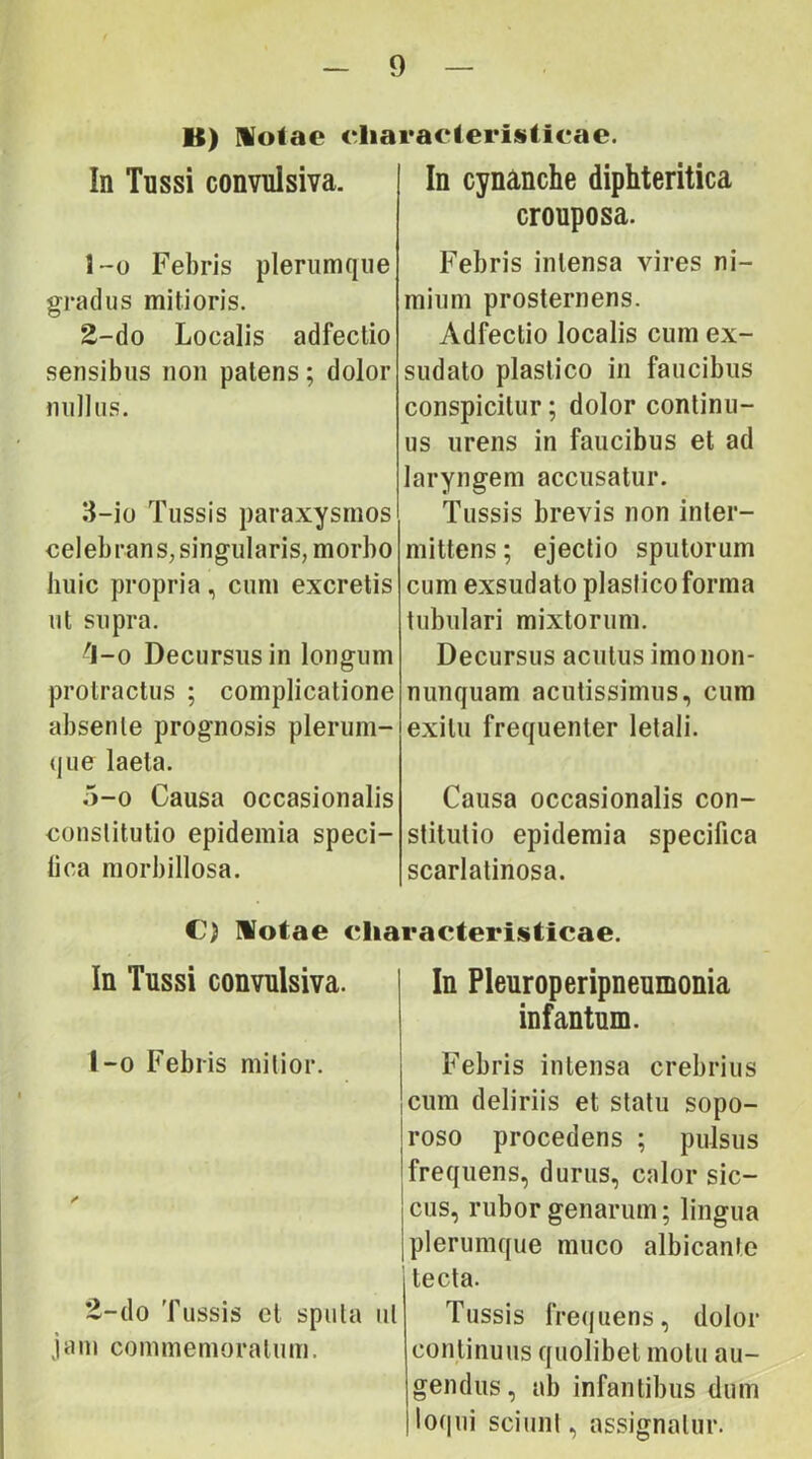 B) Molae eliaraelerislieac. In Tussi convulsiva. 1-0 Febris plerumque gradus mitioris. E-do Localis adfectio sensibus non patens; dolor nullus. 3-io Tussis paraxysmos celebrans, singularis, morbo huic propria, cum excretis ut supra. ^-0 Decursus in longum protractus ; complicatione absente prognosis plerum- que laeta. 5-0 Causa occasionalis constitutio epidemia speci- fica morbillosa. In cynanche diphteritica crouposa. Febris intensa vires ni- mium prosternens. Adfectio localis cum ex- sudato plastico in faucibus conspicitur; dolor continu- us urens in faucibus et ad laryngem accusatur. Tussis brevis non inter- mittens ; ejectio sputorum cum exsudato plastico forma tubulari mixtorum. Decursus acutus imonon- nunquam acutissimus, cum exitu frequenter letali. Causa occasionalis con- stitutio epidemia specifica scarlatinosa. €) Ilotae cliaracteristicae. In Tussi convulsiva. In Pleuroperipneumonia infantum. t-o Febris mitior. /» E-do Tussis et sputa ut jam commemoratum. Febris intensa crebrius cum deliriis et statu sopo- Iroso procedens ; pulsus 'frequens, durus, calor sic- |cus, rubor genarum; lingua j plerumque muco albicante tecta. Tussis frequens, dolor continuus quolibet motu au- gendus, ab infantibus dum loqui sciunt, assignatur.