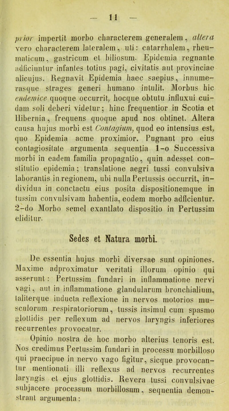 prior impertit morbo characterem generalem, altera vero characterem lateralem, uti: catarrhalem, rheu- malicnni, gastricum et biliosum. Epidemia regnante adliciunlur infantes totius pagi, civitatis aut provinciae alicujus. Regnavit Epidemia haec saepius, innume- rasque strages generi humano intulit. Morbus hic endemice quoque occurrit, hocque obtutu influxui cui- dam soli deberi videtur; hinc frequentior in Scotia et Hibernia, frequens quoque apud nos obtinet. Altera causa hujus morbi est Cojitagium, quod eo intensius est, quo Epidemia acme proximior. Pugnant pro eius contagiositate argumenta sequentia l-o Successiva morbi in eadem familia propagatio, quin adesset con- stitutio epidemia; translatione aegri tussi convulsiva laborantis iu regionem, ubi nulla Pertussis occurrit, in- dividua in conctactu eius posita dispositionemque in tussim convulsivam habentia, eodem morbo adflcientur. 2-do Morbo semel exantlato dispositio in Pertussiin eliditur. Sedes et Natura morbi. De essentia hujus morbi diversae sunt opiniones. Maxime adproximalur veritati illorum opinio qui asserunt: Pertiissim fundari in inflammatione nervi vagi, aut in inflammatione glandularum bronchialium, laliterque inducta reflexione in nervos motorios mu- sculorum respiratoriorum, tussis insimul cum spasmo glottidis per reflexum ad nervos laryngis inferiores recurrentes provocatur. Opinio nostra de hoc morbo alterius tenoris est. Nos credimus Pertussim fundari in processu morbilloso qui praecipue in nervo vago figitur, sicque provocan- tur rnenlionati illi reflexus ad nervos recurrentes laryngis et ejus glottidis. Revera tussi convulsivae subjacere processum morbillosum, sequentia demon- strant argumenta: