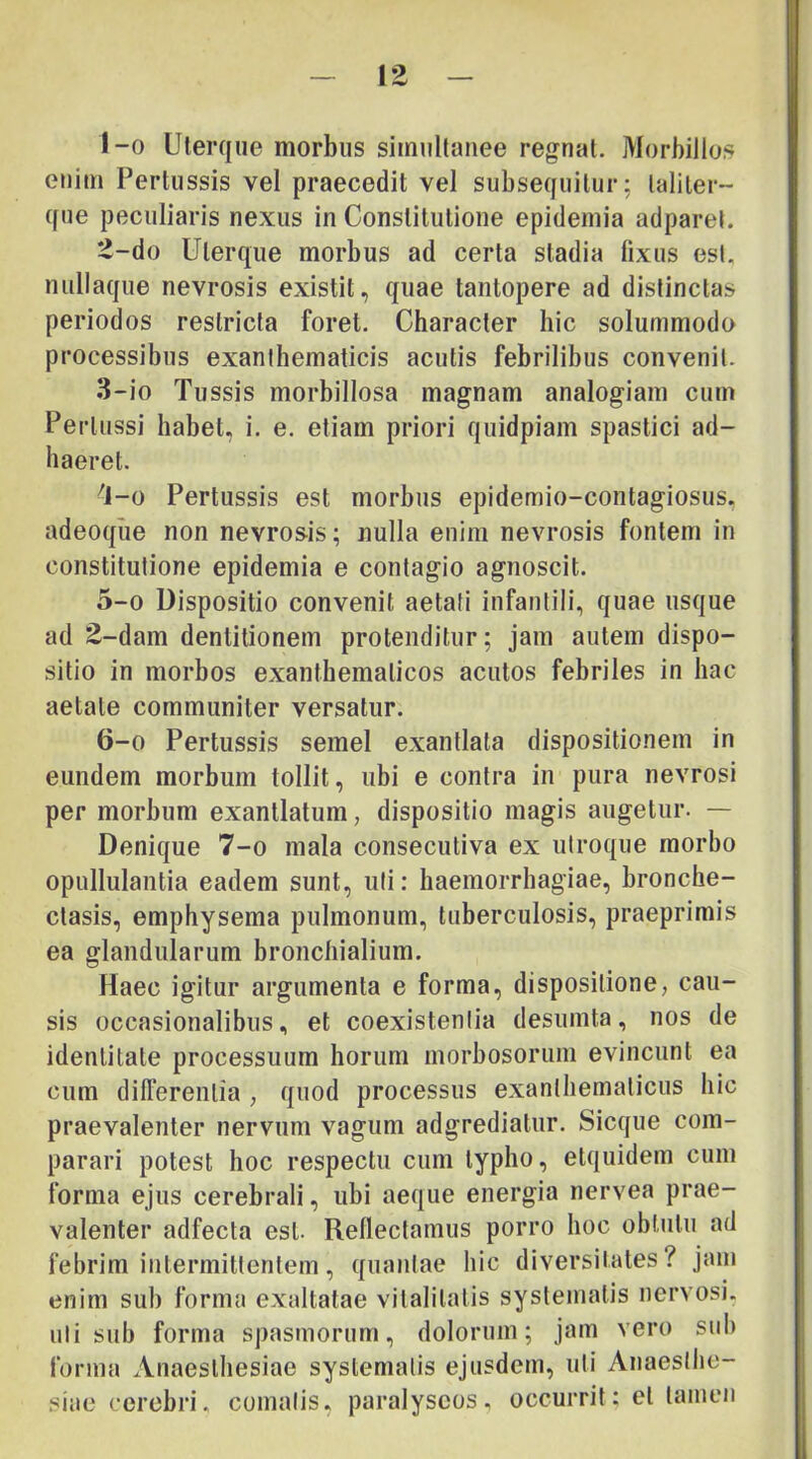 1- 0 Uterque morbus simullaiiee regnat. jMorbiJlos euiin Pertussis vel praecedit vel subsequitur; taliter- que peculiaris nexus in Constitutione epideniia adparel. 2- do Uterque morbus ad certa stadia fixus esi. niillaque nevrosis existit, quae tantopere ad distinctas periodos restricta foret. Character hic solummodo processibus exanthematicis acutis febrilibus convenit. 3- io Tussis morbillosa magnam analogiam cum Pertussi habet, i. e. etiam priori quidpiam spastici ad- haeret. '1-0 Pertussis est morbus epidemio-contagiosus, adeoque non nevrosis; nulla enim nevrosis fontem in constitutione epidemia e contagio agnoscit. 5- 0 Dispositio convenit aetati infantili, quae usque ad 2-dam dentitionem protenditur; jam autem dispo- sitio in morbos exanthematicos acutos febriles in hac aetate communiter versatur. 6- 0 Pertussis semel exantlata dispositionem in eundem morbum tollit, ubi e contra in pura nevrosi per morbum exantlatum, dispositio magis augetur. — Denique 7-o mala consecutiva ex utroque morbo opullulantia eadem sunt, uti: haemorrhagiae, bronche- ctasis, emphysema pulmonum, tuberculosis, praeprimis ea glandularum bronchialium. Haec igitur argumenta e forma, dispositione, cau- sis occasionalibus, et coexistenlia desumta, nos de identitate processuum horum morhosoriim evincunt ea cum differentia , quod processus exanthematicus hic praevalenter nervum vagum adgrediatur. Sicque com- parari potest hoc respectu cum typho, etquidem cum forma ejus cerebrali, ubi aeque energia nervea prae- valenter adfecta est. Reflectamus porro hoc obtutu ad febrim intermittentem, quantae hic diversitates? jam enim sub forma exaltatae vitalitatis systematis nervosi, uti sub forma spasmorum, dolorum; jam vero suh forma Anaesthesiae systematis ejusdem, uti Anaesthe- siae cerebri, comatis, paralyscos, occurrit: et tamen