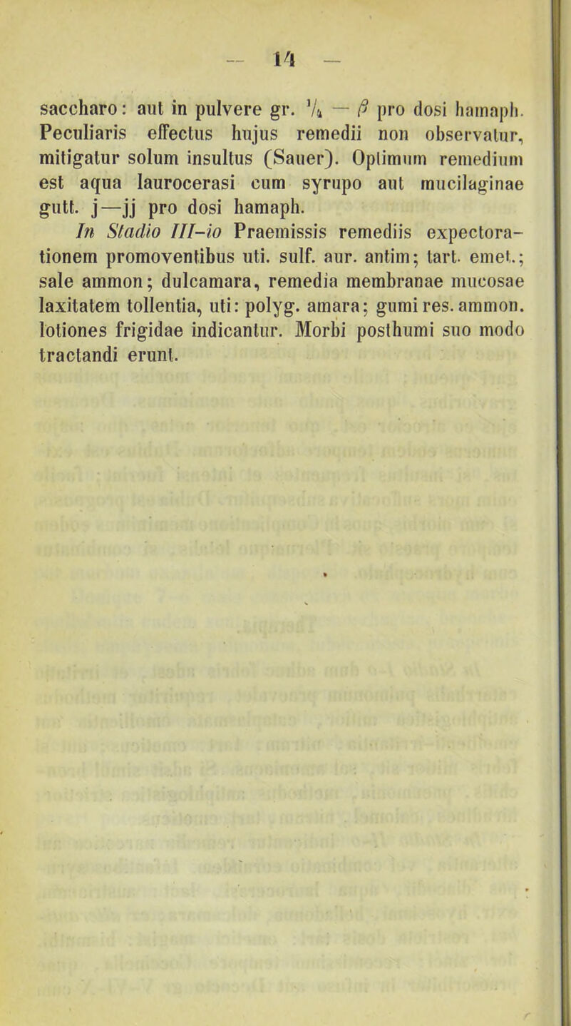 1^1 saccharo: aut in pulvere gr. Vi — pro dosi hamapli. Peculiaris effectus hujus remedii non observatur, mitigatur solum insultus (Sauer). Oplimum remedium est aqua laurocerasi cum syrupo aut mucilaginae gutt. j—Jj pro dosi hamaph. In Stadio Ill-io Praemissis remediis expectora- tionem promoventibus uti. sulf. aur. antim; tart emet; sale ammon; dulcamara, remedia membranae mucosae laxitatem tollentia, uti: polyg. amara; gumires. ammon. lotiones frigidae indicantur. Morbi posthumi suo modo tractandi erunt. r