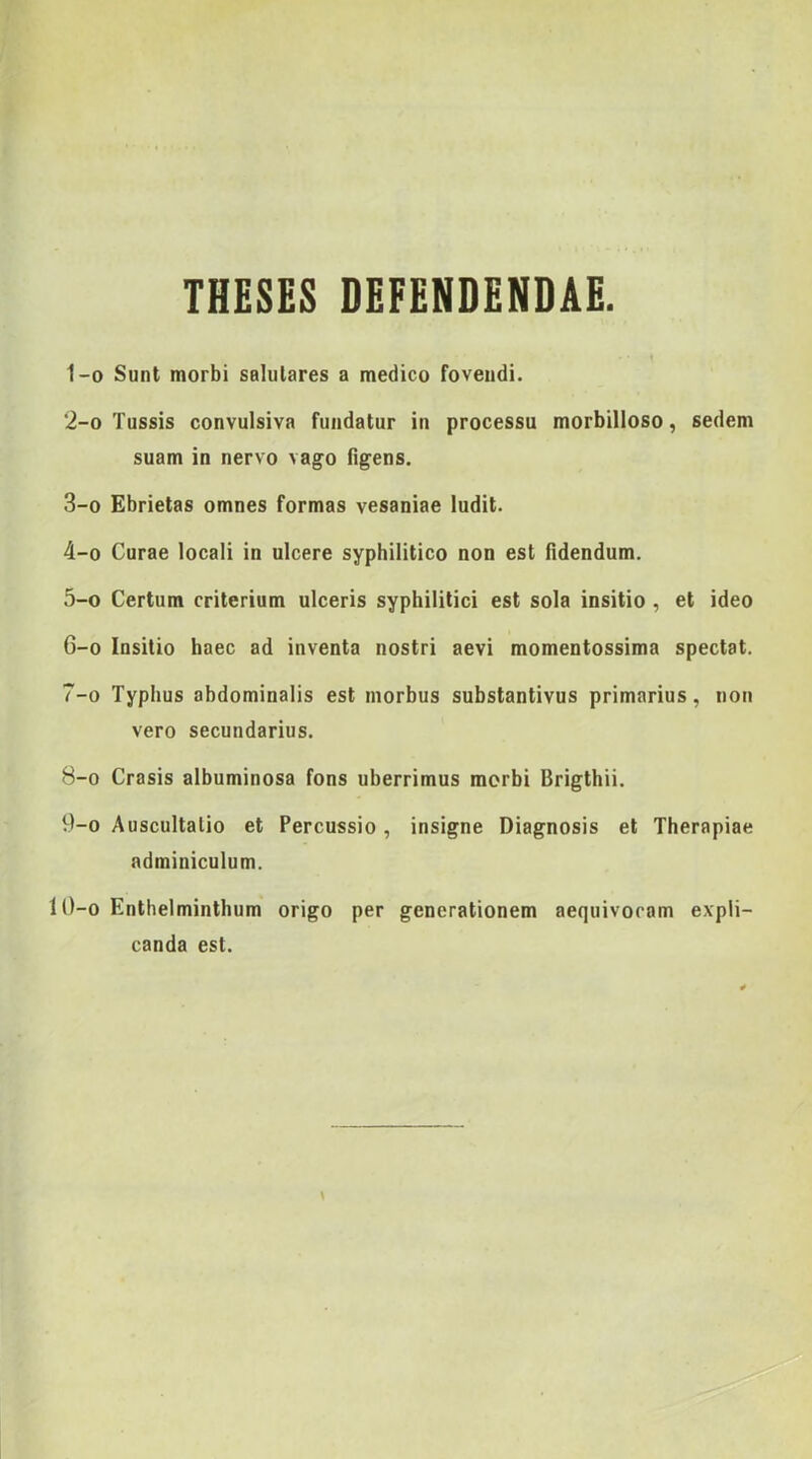 THESES DEFENDENDAE. 1- 0 Sunt morbi salutares a medico fovendi. 2- 0 Tussis convulsiva fundatur in processu morbilloso, sedem suam in nervo vago figens. 3- 0 Ebrietas omnes formas vesaniae ludit. 4- 0 Curae locali in ulcere syphilitico non est fidendum. 5- 0 Certum criterium ulceris syphilitici est sola insitio , et ideo 6- 0 Insitio haec ad inventa nostri aevi momentossima spectat. 7- 0 Typhus abdominalis est morbus substantivus primarius, non vero secundarius. 8- 0 Crasis albuminosa fons uberrimus morbi Brigthii. 9- 0 Auscultatio et Percussio, insigne Diagnosis et Therapiae adminiculum. 10-o Enthelminthum origo per generationem aequivocam expli- canda est.