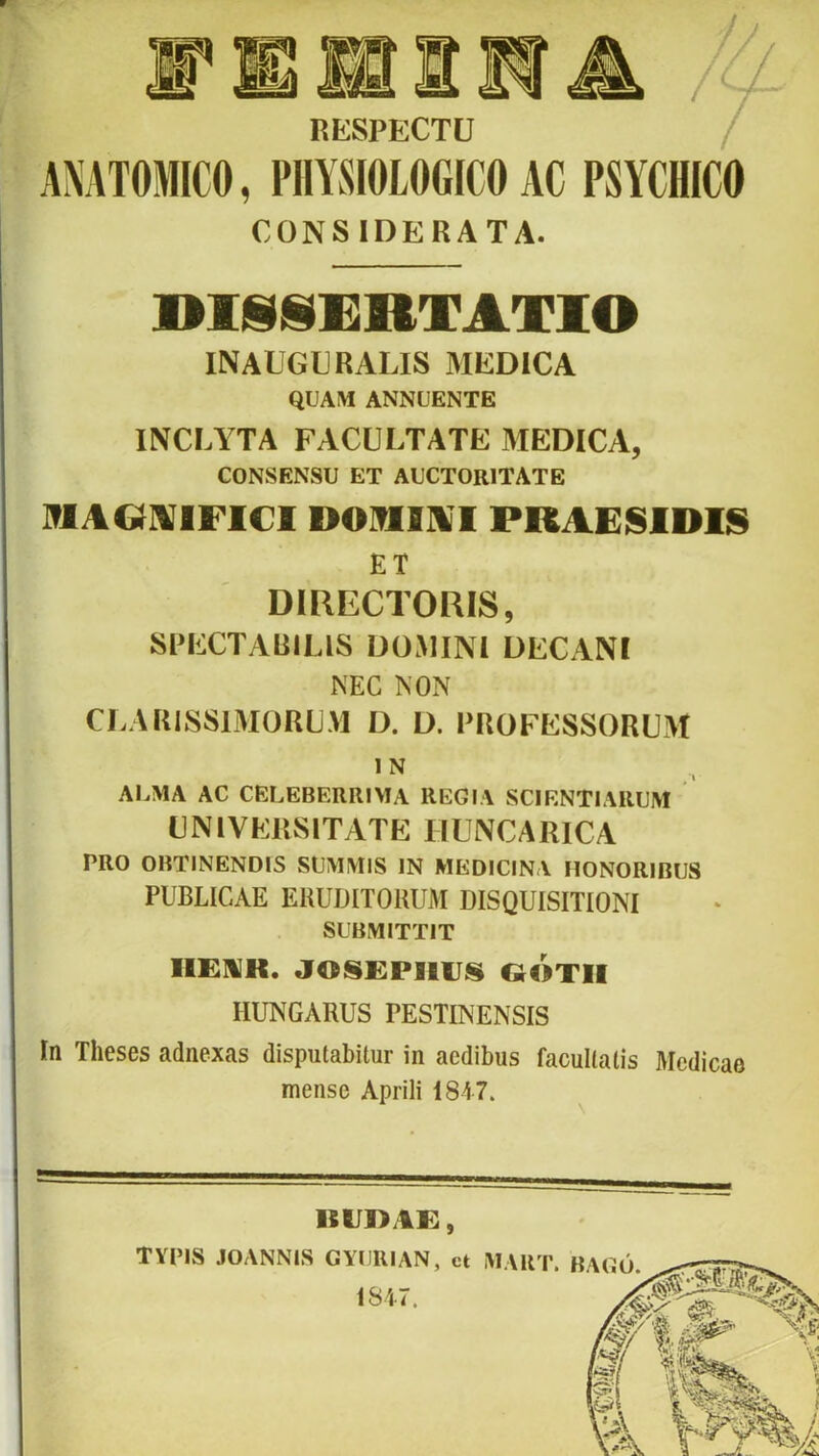 RESPECTU ANATOMICO, PHYSIOLOGICO AC PSYCHICO CONSIDERATA. DlSIjDERTATlO INAUGURALIS MEDICA QUAM ANNUENTE INCLYTA FACULTATE MEDICA, CONSENSU ET AUCTORITATE IflAGUAFICl DOIflll^T PRAEISIDIS ET DIRECTORIS, SPECTABILIS DOMINI DECANI NEC NON CLARISSIMORUM D. D. PROFESSORUM 1 N AI^MA AC CELEBERRIMA REGIA SCIENTIARUM UNlVKliSlTATE IIUNCARICA PRO OBTINENDIS SUMMIS IN MEDICINA HONORIBUS PUBLICAE ERUDITORUM DISQUISITIONI SUBMITTIT IIEUK. JOS£PllUS QOTII HUNGARUS PESTINENSIS In Theses adnexas disputabitur in aedibus facultatis Medicae mense Aprili 1847. ItUDAE, TYPIS JOANNIS GYURIAN, ct 1847. M VRT. B VGU