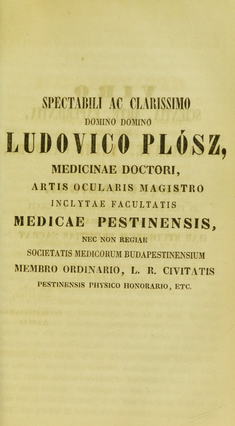 SPECTAIHLI AC CLARISSIMO DOAIINO DOMINO LUDOVICO PLOSZ MEDICINAE DOCTORI, ARTIS OCULARIS MAGISTRO INCLYTAE FACULTATIS MEDICAE PESTINENSIS, NEC NON REGIAE SOCIETATIS MEDICORUM BUDAPESTINENSIUM MEMBRO ORDINARIO, L. R. CIVITATIS PESTINENSIS PHYSICO HONORARIO, ETC.