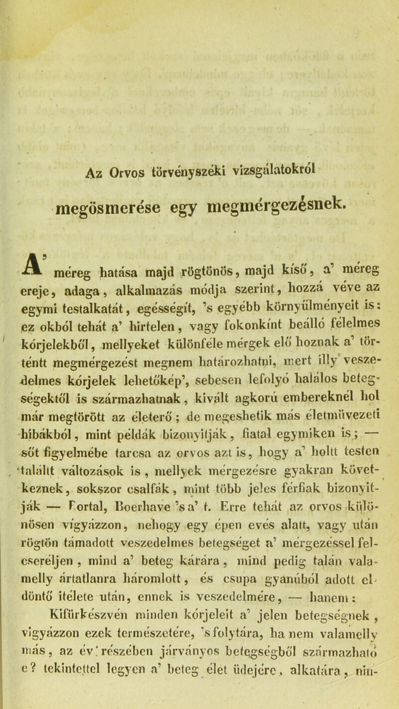 Az Orvos törvényszéki vizsgálatokról megösmérésé egy megniérgezésnek. méreg hatása majd rögtönös, majd kíso, a méreg ereje, adaga, alkalmazás módja szerint, hozzá véve az egymi testalkatát, egésségít, ’s egyébb környülményeit is: ez okból tehát a’ hirtelen, vagy fokonkint beálló félelmes ' kórjelekbül, mellyeket különféle mérgek elő hoznak a’ tör- téntt megmérgezést megnem határozhatni, mert illy vesze- delmes kórjelek lehetokép’, sebesen lefolyó halálos beteg- ségektől is származhatnak, kivált ágkorii embereknél liol már megtörött az életerő ; de megeshetik más életmüvezeti -hibákból, mint példák bizonyilják, fiatal egymikeii is,; — Süt figyelmébe tarcsa az orvos azt is, hogy a’ holtt testen , 'talállt változások is, mellyek mérgezésre gyakran követ- keznek, sokszor csalfák, mint több jeles férfiak bizonyít- ják — Portai, Boerhave ’sa’ t. Erre tehát az orvos külö- nösen vigyázzon, nehogy egy épen evés alatt, vagy után rögtön támadott veszedelmes betegséget a’ mérgezéssel fel- cseréljen , mind a’ beteg kárára , mind pedig talán vala- melly ártatlanra háromlott, és csupa gyanúból adott cE döntő Ítélete után, ennek is veszedelmére, — hanem: Kifürkészvén minden kóijeleit a’ jelen betegségnek , vigyázzon ezek természetére, 'sfolytára, hanem valamelly más, az év!részében járványos betegségből származható c? tekintettel legyen a’ beteg élet üdéjére, alkatára, niu-