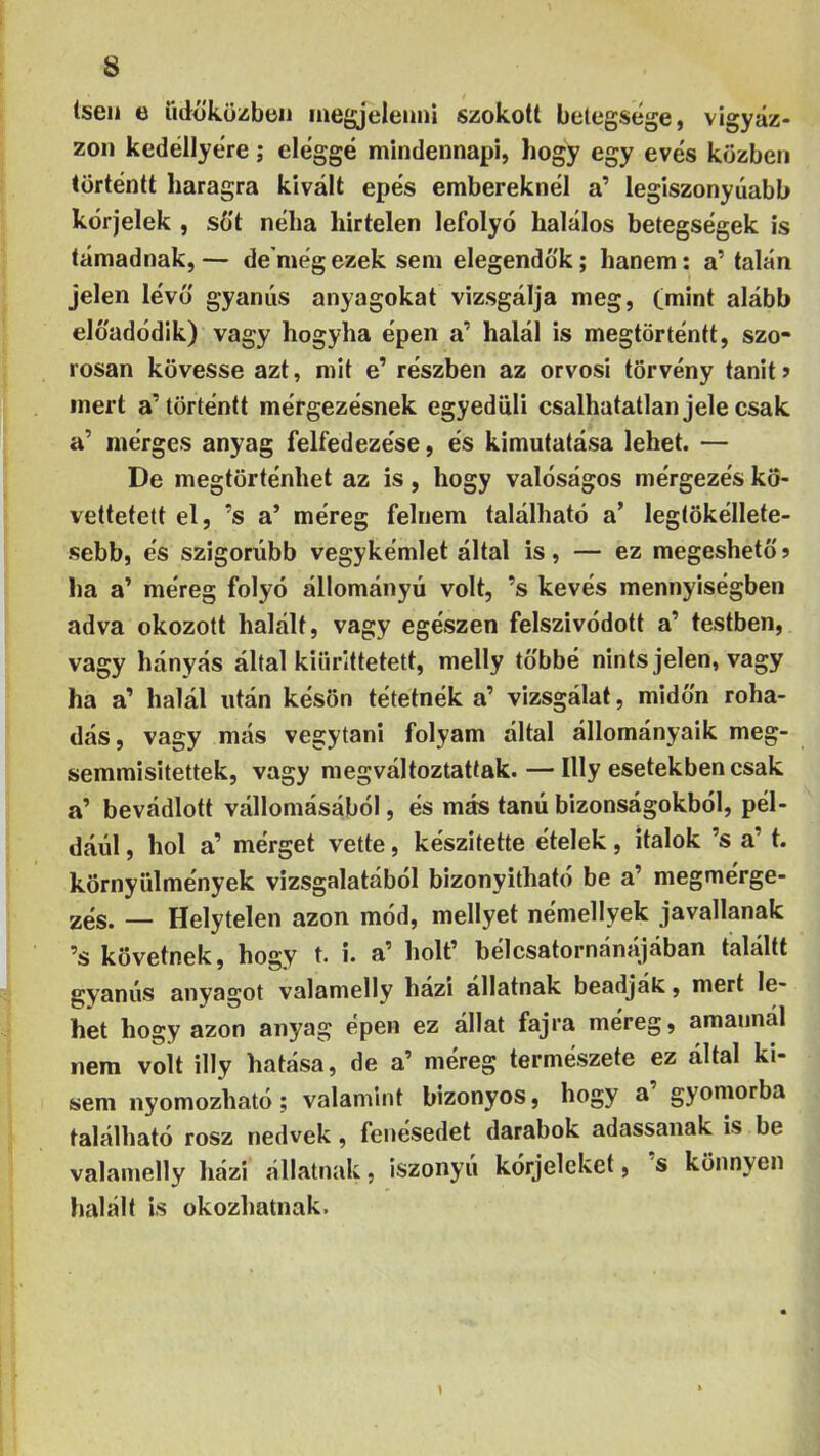 lsen e üdöküzben inegjeleuni szokott betegsege, vigyáz- zon kedéllyere; eleggé mindennapi, hogy egy evés közben történtt haragra kivált epés embereknél a’ legiszonyúabb kérjelek , sőt néha hirtelen lefolyó halálos betegségek is támadnak,— de'mégezek sem elegendők; hanem: a’ talán jelen lévő gyanús anyagokat vizsgálja meg, Cmint alább előadódik) vagy hogyha épen a’ halál is megtörténtt, szo- rosan kövesse azt, mit e’ részben az orvosi törvény tanit> mert a’történtt mérgezésnek egyedüli csalhatatlan jele csak a’ mérges anyag felfedezése, és kimutatása lehet. — De megtörténhet az is, hogy valóságos mérgezés kö- vettetett el, ’s a’ méreg felnem található a’ legtökéllete- sebb, és szigorúbb vegykémlet által is, — ez megeshető j ha a’ méreg folyó állományú volt, ’s kevés mennyiségben adva okozott halált, vagy egészen felszivódott a’ testben, vagy hányás által kiiirittetett, melly többé nints jelen, vagy ha a’ halál után késön tétetnék a’ vizsgálat, midőn roha- dás, vagy más vegytani folyam által állományaik meg- semmisítettek, vagy megváltoztattak. — Illy esetekben csak a’ bevádlott vállomásából, és más tanú bizonságokból, pél- dáid , hol a’ mérget vette, készítette ételek, italok ’s a’ t. környülmények vizsgálatából bizonyítható be a’ megmérge- zés. — Helytelen azon mód, mellyet némellyek javallanak ’s követnek, hogy t. i. a’ holt’ bélcsatornánájában találtt gyanús anyagot valamelly házi állatnak beadják, mert le- het hogy azon anyag épen ez állat fajra méreg, amannál nem volt illy hatása, de a’ méreg természete ez által ki- sem nyomozható; valamint bizonyos, hogy a gyomorba található rósz nedvek, fenésedet darabok adassanak is be valamelly házi állatnak, iszonyú kórjelcket, s könnyen halált is okozhatnak.