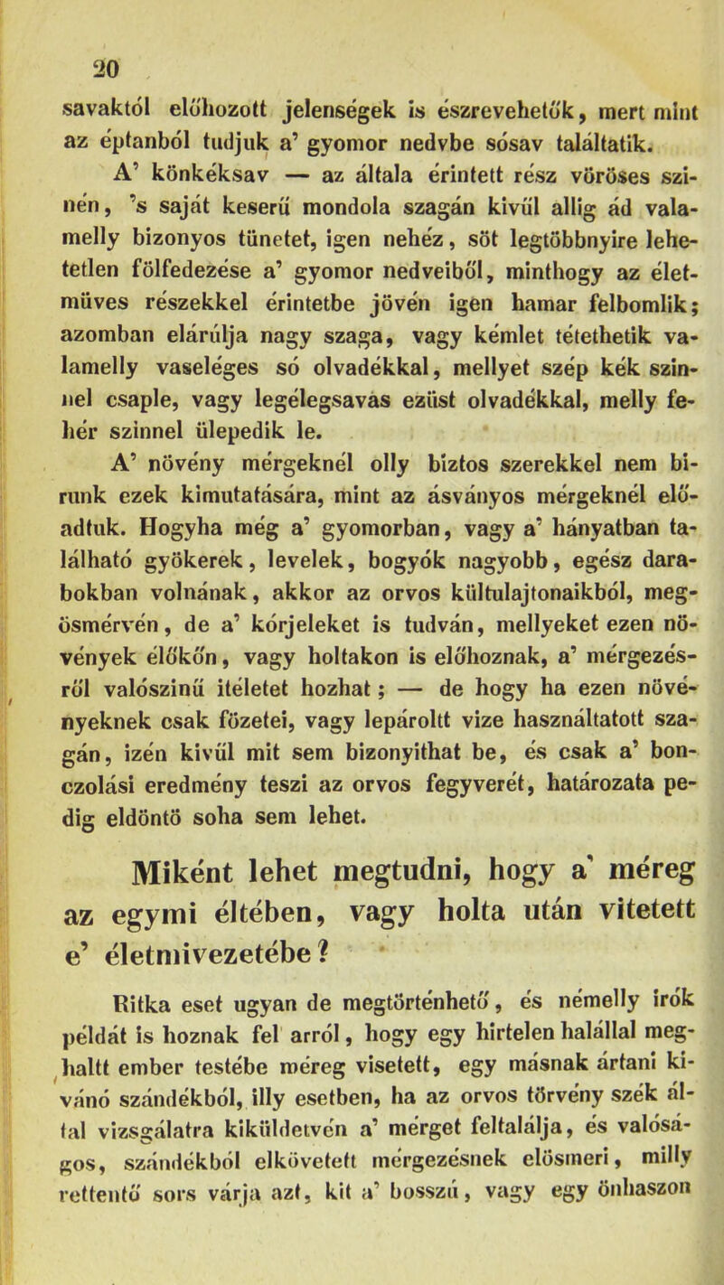 savaktól előhozott jelenségek is észrevehetők, mert mint az éptanból tudjuk a’ gyomor nedvbe sósav találtatik. A’ könkéksav — az általa érintett rész vöröses szi- lién, ’s saját keserű mondola szagán kívül allig ád vala- melly bizonyos tünetet, igen nehéz, sőt legtöbbnyire lehe- tetlen fölfedezése a’ gyomor nedveiből, minthogy az élet- müves részekkel érintetbe jővén igen hamar felbomlik; azomban elárulja nagy szaga, vagy kémlet tétethetik va- lamelly vaseléges só olvadékkal, mellyet szép kék szín- nel csaple, vagy legélegsavas ezüst olvadékkal, melly fe- hér szilinél ülepedik le. A’ növény mérgeknél olly biztos szerekkel nem bi- runk ezek kimutatására, mint az ásványos mérgeknél elő- adtuk. Hogyha még a’ gyomorban, vagy a’ hányatban ta- lálható gyökerek, levelek, bogyók nagyobb, egész dara- bokban volnának, akkor az orvos kültulajtonaikból, meg- ösmérvén, de a’ kórjeleket is tudván, mellyeket ezen nö- vények élőkön, vagy holtakon is előhoznak, a’ mérgezés- ről valószínű Ítéletet hozhat; — de hogy ha ezen növé- nyeknek csak főzetei, vagy lepároltt vize használtatott sza- gán, izén kivül mit sem bizonyíthat be, és csak a’ bon- czolási eredmény teszi az orvos fegyverét, határozata pe- dig eldöntő soha sem lehet. Miként lehet megtudni, hogy a' méreg az egymi éltében, vagy holta után vitetett e’ életmivezetébe ? Ritka eset ugyan de megtörténhető, és némelly írók példát is hoznak fel arról, hogy egy hirtelen halállal meg- ^haltt ember testébe méreg visetett, egy másnak ártani kí- vánó szándékból, illy esetben, ha az orvos törvény szék ál- tal vizsgálatra kiküldetvén a’ mérget feltalálja, és valósá- gos, szándékból elkövetett mérgezésnek elösmerl, milly rettentő sors várja azt, kit a’ bosszú, vagy egy öiihaszon