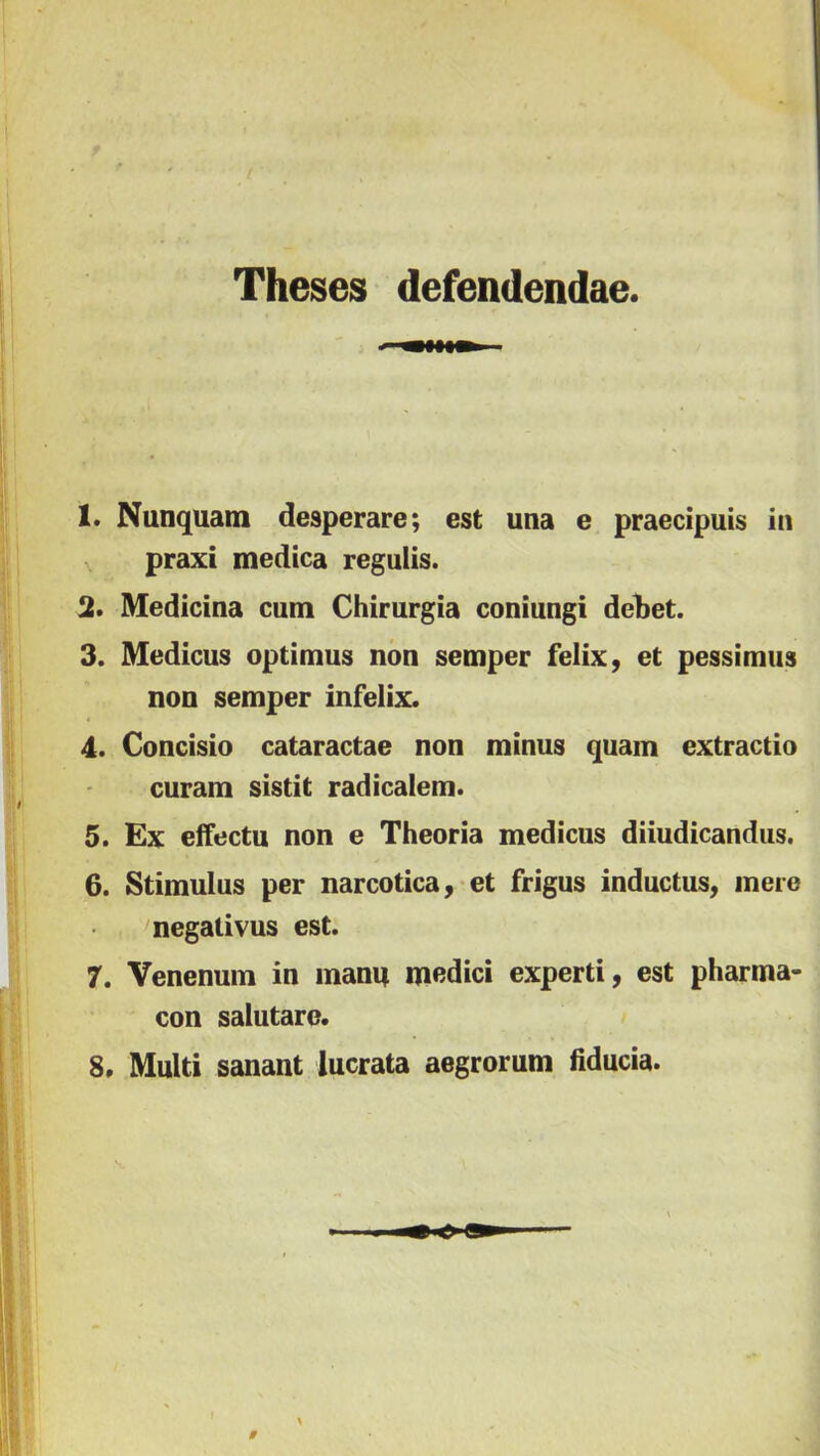 Theses defendendae. 1. Nunquatn desperare; est una e praecípuis in praxi medica regulis. % Medicina cum Chirurgia coniungi debet. 3. Medicus optimus non setnper felix, et pessimus non semper infelix. 4. Concisío cataractae non minus quain extractio curam sistit radicalem. 5. Ex eífectu non e Theoria medicus diíudicandiis. 6. Stimulus per narcotica, et frigus inductus, inere negativus est. 7. Venenmn in mami medici experti, est pharma- con salutarc. 8. Multi sanant lucrata aegrorum fiducia.