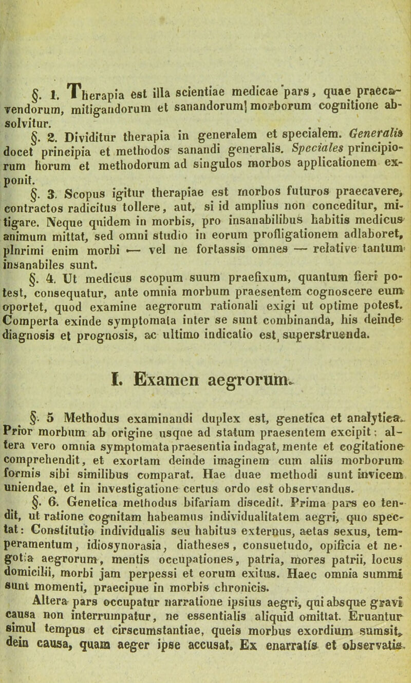 §. 1. Therapia est illa scientiae medicae'pars, quae praecar- vendoruni, mitigandorum et sanandorum] morborum cognitione ab- solvitur. §. 2. Dividitur therapia in generalem et specialem. Generali» docet principia et methodos sanandi generalis. Spccza/es principio- rum horum et methodorum ad singulos morbos applicationem ex- ponit. §. 3. Scopus igitur therapiae est morbos futuros praecavere* contractos radicitus tollere, aut, si id amplius non conceditur, mi- tigare. IVeque quidem in morbis, pro insanabilibus habitis medicus animum mittat, sed omni studio in eorum profligationem adlaboret, plnrimi enim morbi •— vel ne fortassis omnes — relative tantum^ insanabiles sunt. §. 4. Ut medicus scopum suum praefixum, quantum fieri po- test, consequatur, ante omnia morbum praesentem cognoscere eunv oportet, quod examine aegrorum rationali exigi ut optime potest. Comperta exinde symptomata inter se sunt combinanda, his deinde diagnosis et prognosis, ac ultimo indicatio est, superstruenda. I. Examen aegrorum^ §. 5 Methodus examinandi duplex est, genetica et analytlen^.. Prior morbum ab origine usqne ad statum praesentem excipit: al- tera vero omnia symptomata praesentia indagat, mente et cogitatione comprehendit, et exortam deinde imaginem cum aliis morborum formis sibi similibus comparat. Hae duae methodi sunt invicem uniendae, et in investigatione certus ordo est observandus. §. &. Genetica methodus bifariam discedit. Prima pars eo ten- dit, ut ratione cognitam habeamus individualitatem aegri, quo spec- tat : Constitutio individualis seu habitus externus, aetas sexus, tem- peramentum, idiosynorasia, diatheses, consuetudo, opificia et ne- gotia aegrorum, mentis occupationes, patria, mores patrii, locus domicilii, morbi jam perpessi et eorum exitus. Haec omnia summi sunt momenti, praecipue in morbis chronicis. Altera pars occupatur narratione ipsius aegri, qui absque gravi causa non interrumpatur, ne essentialis aliquid omittat. Eruantur simul tempus et cirscumstantiae, queis morbus exordium sumsif,. dein causa, quam aeger ipse accusat* Ex enarratis et observatis-