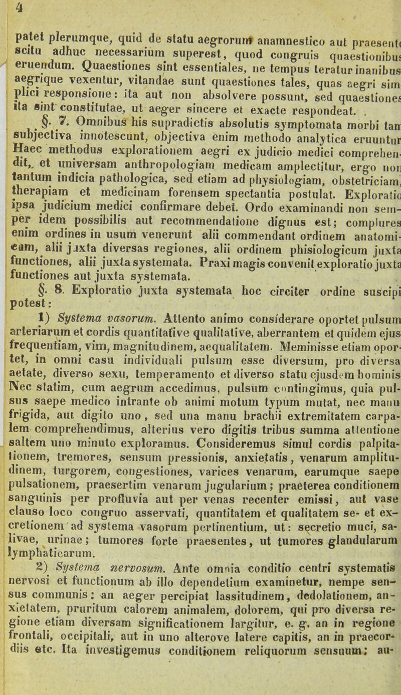 patet plerumque, quid de statu aegroruuf auamneslico aut praesetit< scitu adhuc necessarium^ superest, quod congruis quaestionibus eruendum. Quaestiones sint essentiales, ne tempus teratur inanibus aegrique vexentur, vitandae sunt quaestiones tales, quas aegri sim plici responsione: ita aiit non absolvere possunt, sed quaestiones Ita sint constitutae, ut aeger sincere et exacte respondeat. §. 7. Omnibus his supradictis absolutis symptomata morbi tan subjectiva innotescunt, objectiva enim methodo analytica eruuntur Haec methodus explorationem aegri ex judicio medici comprehen- dit,, et universam anthropologiam medicam amplectitur, ergo non tantum indicia pathologica, sed etiam ad physiologiam, obstetriciam, therapiam et medicinam forensem spectantia postulat. Exploratio ipsa judicium medici confirmare debet. Ordo examinandi non sem- per idem possibilis aut recommendalione dignus est; complures enim ordines in usum venerunt alii commendant ordinem anatomi- cam, alii jjxta diversas regiones, alii ordinem phisiologicum juxta functiones, alii juxta systemata. Praxi magis convenit exploratio juxta functiones aut juxta systemata. §. 8. Exploratio juxta systemata hoc circiter ordine suscipi potest: 1) Systema vasorum. Attento animo considerare oportet pulsum arteriarum et cordis quantitafive qualitative, aberrantem et quidem ejus frequentiam, vim, magnitudinem, aequalitatem. Meminisse etiam opor- tet, in omni casu individuali pulsum esse diversum, pro diversa aetate, diverso sexu, temperamento et diverso statu ejusdem hominis Nec statim, cum aegrum accedimus, pulsum contingimus, quia pul- sus saepe medico intrante ob animi motum typum mutat, nec manu frigida, aut digito uno, sed una manu brachii extremitatem carpa- lem comprehendimus, alterius vero digitis tribus siimma atlentione saltem uno minuto exploramus. Consideremus simul cordis palpita- tionem, tremores, sensum pressionis, anxietatis, venarum amplitu- dinem, turgorem, congestiones, varices venarum, earumque saepe pulsationem, praesertim venarum jugularium; praeterea conditionem sanguinis per profluvia aut per venas recenter emissi, aut vase clauso loco congruo asservati, quantitatem et qualitatem se- et ex- cretionem ad systema vasorum pertinentium, ut: secretio muci, sa- livae, urinae; tumores forte praesentes, ut tumores glandularum lymphaticarum. 2) Systema nervosum. Ante omnia conditio centri systematis nervosi et functionum ab illo dependetium examinetur, nempe sen- sus communis; an aeger percipiat lassitudinem, dedolationem, an- xietatem, pruritum calorem animalem, dolorem, qui pro diversa re- gione etiam diversam significationem largitur, e. g, an in regione frontali, occipitali, aut in uno alterove latere capitis, an in praecor- diis etc. Ita investigemus conditionem reliquorum sensuum; au-