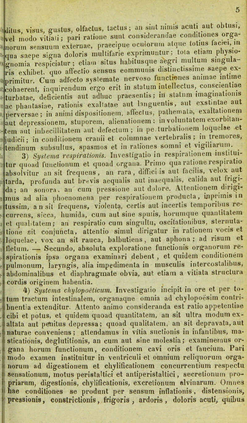 iltdilHS, visus, gustus, olfactus, tactus; an smt imms acuti aut obtusi, i^ve\ modo vitiati; pari ratione sunt considerandae conditiones orga- 8,norum sensuum externae, praecipue oculorum atque totius faciei, m qua saepe signa doloris multifarie exprimuntur; tota etiam physio- gnomia respiciatur; etiam situs habitusque aegri multum singula- ris exhibet, quo affectio sensus eommunis distinctissime saepe ex- iDtprimitur. Cum adfecto sjstemate nervoso functiones animae intime ir, cohaerent, inquirendum ergo erit in statum intellectus, conscientiae turbatae, deficientis aut adhuc praesentis; iri statum imaginationis ac phantasiae, rationis exaltatae aut languentis, aut exstmtae aut perversae; in animi dispositionem, afieclus, pathemat», exaltationem aut depressionem, stuporem, alienationem: in voluntatem exorbitan- tem aut inbecillitatem aut defectum; in pe.turbationem loquelae et judicii; in conditionem cranii et columnae vertebralis; in tremores, tendinum subsultus, spasmos et in rationes somni et vigiliarum. 3) Systema respirationis. Investigatio in respirationem institui- tur quoad fuiiclionum et quoad organa. Primo qua ratione respiratio absolvitur an sit frequens, an rara, diffid is aut facilis, velox aut tarda, profunda aut brevis aequalis aut inaequalis, calida aut f*'i§ij‘ da; an sonora, an cum pressione aut dolore. Attentionem dirigi* mus ad alia phoenomena per respirationem producta, inprimis in tussim, an sit frequens, violenta, certis aut incertis temporibus re- currens, sicca, humida, cum aut sine sputis, horumque quantitatem et qualitatem; an respiratio cum singultu, oscitationibus, sternuta- tione sit conjuncta, attentio simul dirigatur in rationem vocis et loquelae, vox an sit rauca, balbutiens, aut aphona ; ad risum et fletum. —■ Secundo, absoluta exploratione functionis organorum re- spirationis ipsa organa examinari debent, et quidem conditionem pulmonum, laryngis, alia impedimenta in musculis intercostalibus, abdominalibus et diaphragmate obvia, aut etiarn a vitiata structura cordis originem habentia. 4) Systema chylopoeticum. Investigatio incipit in ore et per lo- tum tractum intestinalem, organaqne omnia ad chylopoesim contri- buentia extenditur. Attento animo consideranda est ratio appetentiae cibi et potus, et quidem quoad quantitatem, an sit ultra modum ex- altata aut penitus depressa; quoad qualitatem, an sit depravata, aut naturae conveniens; attendamus in vitia suctionis in infantibus, ma- sticationis, deglutitionis, an cum aut sine molestia; examinemus or- gana horum functionum, conditionem cavi oris et faucium. Pari modo examen instituitur in ventriculi et omnium reliquorum orga- I norum ad digestionem el chylificationem concurrentium respectu i sensationum, motus peristaltici et antiperistaltici, secretionum pro- I priarum, digestionis, chylificationis, excrelionum alvinarum. Omnes j hae conditiones se produnt per sensum inflationis, distensionis, pressionis, constrictionis, frigoris , ardoris , doloris acuti, quibus