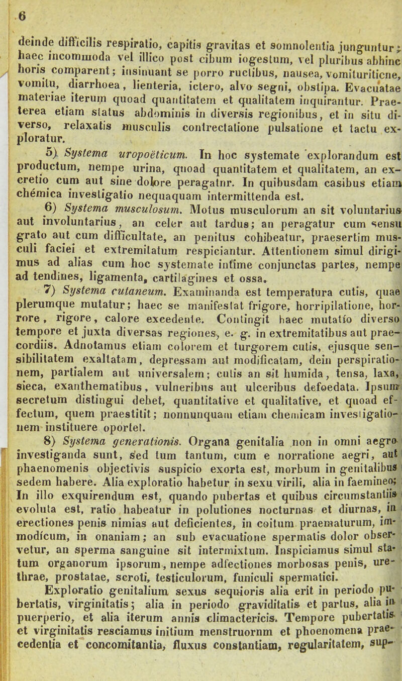 deinde difficilis respiratio, capitis gravitas et somnolentia junguntur j haec incommoda vel illico post cibum iogeslum, vel pluribus abhinc horis comparent; insinuant se porro rudibus, nausea, vomituriticne, vomitu, diarrhoea, lienteria, ictero, alvo segni, obstipa. Evacuatae materiae iterum quoad quantiUtem et qualitatem inquirantur. Prae- terea etiam status abdominis in diversis regionibus, et in situ di- verso, relaxatis musculis contrectatione pulsatione et tactu ex- ploratur. 5) Systema uropoeticum. In hoc systemate explorandum est productum, nempe urina, quoad quantitatem et qtialitatem, an ex- cretio cum aut sine dolore peragatnr. In quibusdam casibus etiam chemica investigatio nequaquam intermittenda est. 6) Systema musculosum. Motus musculorum an sit voluntarius aut involuntarius, an celer aut tardus; an peragatur cum sensu grato aut cum difficultate, an penitus cohibeatur, praesertim mus- culi faciei et extremitatum respiciantur. Attentionem simul dirigi- mus ad alias^ cum hoc systemate intime conjunctas partes, nempe ad tendines, ligamenta, cartilagines et ossa, 7) Systema cutaneum. Examinanda est temperatura cutis, quae plerumque mutatur; haec se manifestat frigore, horripilatione, hor- rore, rigore, calore excedente. Contingit haec mutatio diverso tempore et juxta diversas regiones^ e. g. in extremitatibus aut prae- cordiis. Adnotamus etiam colorem et turgorem cutis, ejusque sen- sibilitatem exaltatam, depressam aut modificatam, dein perspiralio- nem, partialem aut universalem; cutis an sit humida, tensa, laxa, sieca, exanthematibus, vulneribus aut ulceribus defoedala. Ipsum secretum distingui debet, quanlitative et qualitative, et quoad ef- fectum, quem praestitit; nonnunquam etiam chemicarn invesiigatio- iiem instituere oportet. 8) Systema generationis. Organa genitalia non in omni aegro investiganda sunt, sied tum tantum, cum e norratione aegri, aut phaenomenis objectivis suspicio exorta est, morbum in genitalibus sedem habere. Alia exploratio habetur in sexu virili, alia in faemine*^ In illo exquirendum est, quando pubertas et quibus circumstantiis evoluta est, ratio habeatur in polutiones nocturnas et diurnas, m erectiones penis nimias aut deficientes, in coitum praematurum, im- modicum, in onaniam; an sub evacuatione spermatis dolor obser- vetur, an sperma sanguine sit intermixtum. Inspiciamus simul sta- tum organorum ipsorum, nempe adfectiones morbosas penis, ure- thrae, prostatae, scroti, testiculorum, funiculi spermatici. Exploratio genitalium sexus sequioris alia erit in periodo pu- bertatis, virginitatis; alia in periodo graviditatis et partus, alia in puerperio, et alia iterum annis climactericis. Tempore pubertatis et virginitatis resciamus initium menslruornm et phoenomena prae- cedentia et concomitantia, Huxus constantiam^ regularitatem, sup-