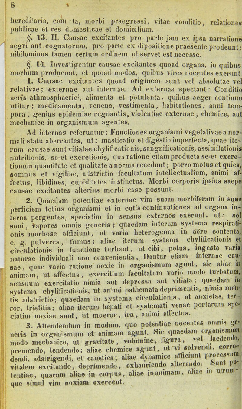 lieredilaria, coni la, morbi praegressi, vitae conditio, relationes publicae et res domesticae et domicilium. §. 13. II. Causae excitantes pro parte jam ex ipsa narratione aegri aut .cognatorum, pro parte ex dipositione praesente prodeunt; nihilominus tamen certum ordinem observet est necesse. §. 14. Invesligentur causae excitantes quoad organa, iu quibus morbum producunt, et quoad modos, quibus vires nocentes exerunt 1. Causae excitantes quoad originem sunt vel absolutae vel relativae; externae aut internae. Ad externas spectant: Conditio aeris athmosphaeric', alimenta et potulenta, quibus aeger continuo utitur; medicamenta, venena, vestimenta, habitationes, anni tem- pora , genius epidemiae regnantis, violentiae externae , chemice, aut mechanice in organismum agentes. Ad internas referuntur: Functiones organismi vegetalivae a nor- mali statu aberrantes, ut: masticatio et digestio imperfecta, quae ite- rum causae sunt vitiatae chylificationis, sangnificationis, assiniilationis nutritioTiis, se-et excretionis, qua ratione etiam producta se-et excre- tionum quantitate et qualitate a norma recedunt; porro motus et quies, somnus et vigiliae, adstnV.tio facultatum intellectualium, animi af- fectus, libidines, cupiditates instinctus. Morbi corporis ipsius saepe causae excitantes alterius morbi esse possunt. 2. Quaedam potentiae externae vim suam morbiferam in suae perficiem totius organismi et in cutis continuationes ad organa in- terna pergentes, speciatim in sensus externos exerunt. ut:^ sol soni, l^apores omnis generis; quaedam interuin systema respirati- onis morbose afficiunt, ut varia lieterogenea in aere contenta, e. g. pulveres, fumus; aliae iterum systema chylificatioiiis et circulationis in functione turbant, ut cibi, potus, ingesta varia; naturae individuali non convenientia. Dantur etiam internae cau- sae, quae varia ratione noxie iu organismum agunt, sic aliae in animam, ut affectus, exercitium facultatum varb» modo turbatura, sensuum exercitatio nimia aut depressa aut vitiata ; quaedam in systema chylificatioiiis, ut animi palhemata deprimentia, nimia men- tis adstrictio; quaedam iu systema circulationis, ut anxietas, ter- ror, tristitia; aliae iterum hepati et systemati venae portarum spe- ciatim noxiae sunt, ut moeror, ira, animi affectus. 3. Attendendum in modnm, quo potentiae nocentes omnis ge- neris in organismum et animam agunt. Sic quaedam orgaiusmum modo mechanico, ut gravitate, volumine, figura, ve aeden o, premendo, tendendo; aliae chemice agunt, ut vi solven i, dendb adsirigendi, et caustica; aliae dynamice afficiunt vitalem excitando, deprimendo, exhauriendo alterando. un p leiitiae, quarum aliae in eorpiis, aliae inanimam, aliae in ur que simul vim noxiam exercent.