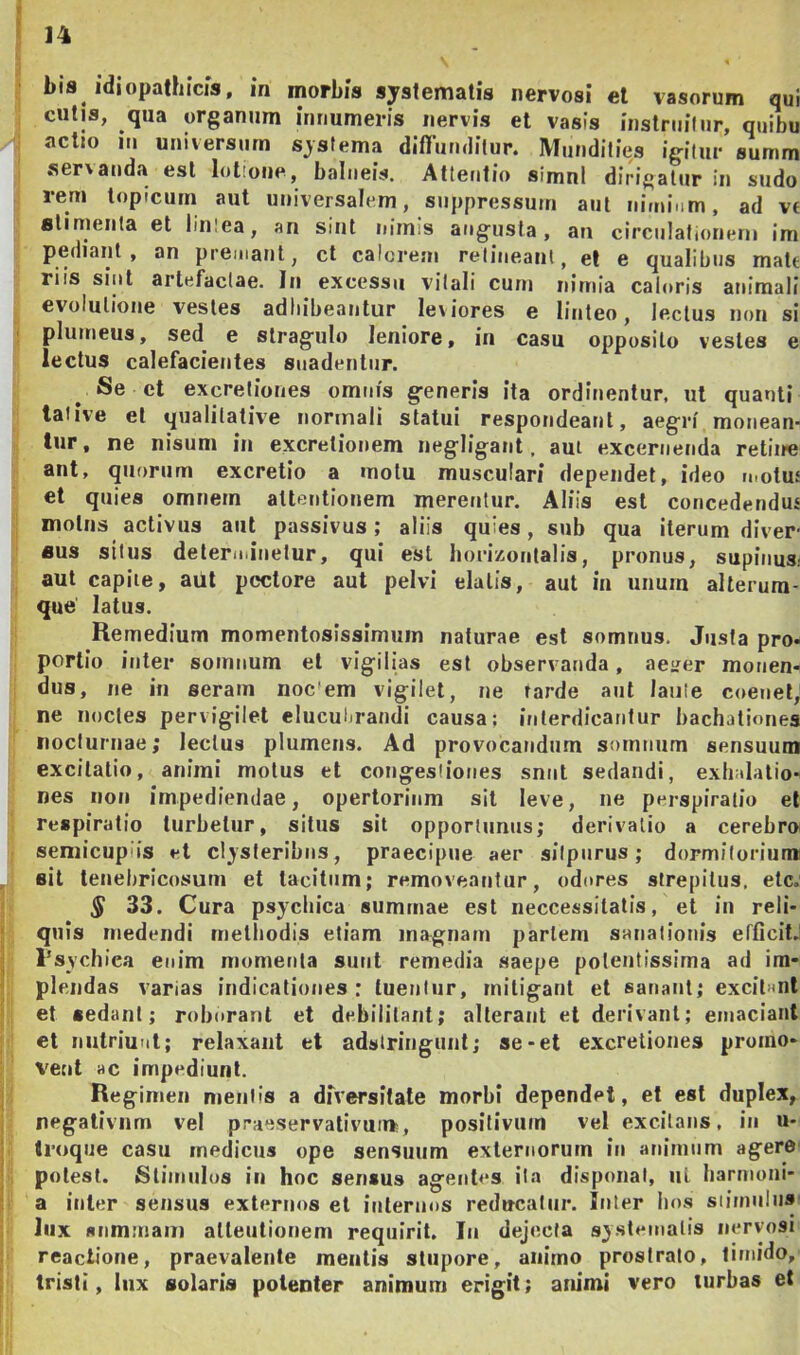 bis idiopathicis, in morbis systematis nervosi el vasorum qui cutis, qua organum innumeris nervis et vasis instniilur, quibu actio III universum systema dlfiumlitur. Mundities igitur summ servanda esi lotione, balneis. Attentio simnl dirigatur in sudo rem lopicuin aut universalem, suppressum aut nimium, ad v€ slimeiita et linlea, an sint nimis angusta, an circulationem im pediant , an premant, ct calorem retineant, el e qualibus matt riis sint artefactae. In excessu vitali cum nimia caloris animali evolutione vestes adhibeantur leviores e linteo, lectus non si plumeus, sed e stragulo leniore, in casu opposito vestes e lectus calefacientes snadenliir. Se et excreliones omnis generis ita ordinentur, ut quanti talive et qualitative normali statui respondeant, aegri monean- tur, ne nisum in excretionem negligant, aui excernenda retiire ant, quorum excretio a motu musculari dependet, ideo tnoluf et quies omnem attentionem merentur. Aliis est concedendus molns activus aut passivus; aliis quies, sub qua iterum dlver flus silus determinetur, qui est horizontalis, pronus, supinus- aut capite, aut pectore aut pelvi elatis, aut in unum alterura- que latus. Remedium momentosissimum naturae est somnus. Justa pro- portio inter somnum et vigilias est observanda, aeijer monen- dus, ne in seram noc'em vigilet, ne tarde aut laute coenet, ne noctes pervigilet elucubrandi causa; interdicantur bachationes nocturnae; lectus plumeus. Ad provocandum somnum sensuum excitatio, animi motus et congestiones snnt sedandi, exhalatio- nes non impediendae, opertorium sit leve, ne perspiralio el respiratio turbetur, situs sit opportunas; derivatio a cerebroi seniicupiis »^l clysteribus , praecipue aer siipnrus; dormitorium! sit tenebricosum et tacitum; removeantur, odores strepitus, ete; ^ 33. Cura psychica summae est neccessitatis, et iu reli- quis medendi rnelbodis etiam magnam partem sanationis efficit.' l’sychiea enim momenta sunt remedia saepe polentissima ad im- plendas varias indicationes: tuentur, mitigant et sanant; excilnnl et sedant; roborant et debilitant; alterant el derivant; emaciant ct nutriunt; relaxant et adstringuiit; se-et excreliones promo- vent ac impediunt. Regimen mentis a diVersitale morbi dependet, et est duplex, negativum vel praeservativun», positivum vel excitans, in u- troqne casu medicus ope sensuum externorum in anirnnm agerO' potest. Stimulos in hoc sensus agentes ita disponat, iil harmoni- a inter sensus externos et internos reducatur. Inter bos siiinnln» lux summam attentionem requirit. In dejecta systematis nervosi reactione, praevalente mentis stupore, animo prostrato, timido, tristi, lux solaris potenter animum erigit; arumi vero turbas et