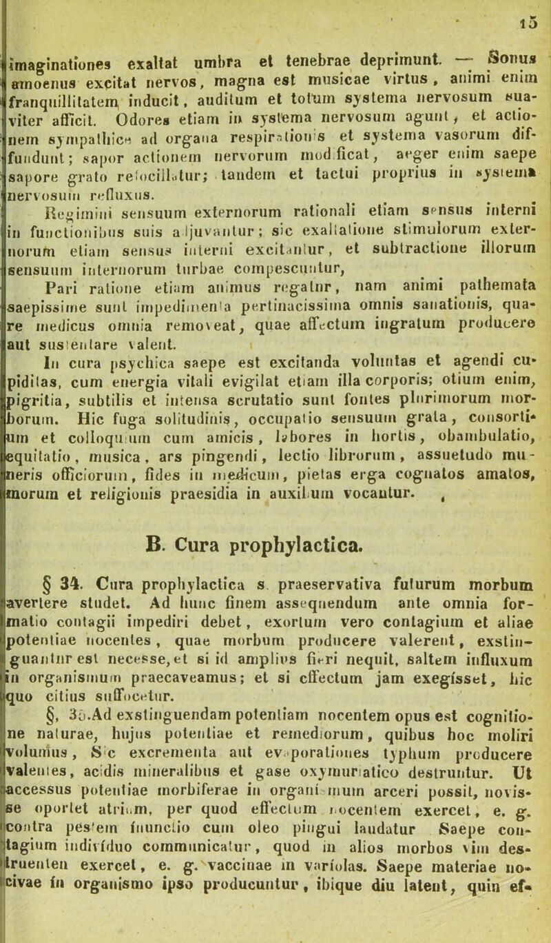 imaginationes exaltat umbra et tenebrae deprimunt. — Sonus amoenus excitat nervos, magna est musicae virtus, animi enim franquillitateip inducit, auditum et totum sjslema nervosum sua- iviler afficit. Odores etiam i» systema nervosum agunt, et aciio- ^nem sympalliice ad organa respirationis et systema vasorum dif* 1 fundunt; sapor actionem nervorum inud.tical, aeger enim saepe 1 sapore grato retocillolur; tandem et tactui proprius iii «ysiemfc nervosum refluxus. Regimini sensuum externorum rationali etiam sensus interni in functionibus snis aljuvantur; sic exallatione stimulorum exter- norum etiam sensus interni excitantur, et subtractione illorum sensuum inleruorum turbae compescuntur, Pari rati(»ne etiam animus ri.*galiir, nam animi pathemata saepissime sunt impedimenta pertinacissitna omnis sanationis, qua- re medicus omnia remo\eat, quae affectum ingratum producere aut susientare valent. I lii cura psychica saepe est excitanda voluntas et agendi cu* ipidilas, cum energia vitali evigilat etiam illa corporis; otium enim, ipigritia, subtilis et intensa scrutatio suul fontes plurimorum mor- borum. Hic fuga solitudinis, occupalio sensuum grata, consorti- um et colloqu um cum amicis, Ivbores in horiis, obambulatio, (equitatio, musica, ars pingendi, lectio librorum, assuetudo mu- Ineris officiorum, fides iu medicum, pietas erga cognatos amatos, imorum et religionis praesidia in auxibum vocautur. , B. Cura prophylactica. § 34. Cura propliylactica s praeservativa futurum morbum avertere studet. Ad hunc finem assequendum ante omnia for- fmatio contagii impediri debet, exortum vero contagium et aliae potentiae nocentes, quae morbum producere valerent, exstin- guantur est necesse,et si id amplius fit-ri nequit, saltem influxum >iti organismum praecaveamus; et si effectum jam exegisset, liic iquo citius suffocetur. §, 3b.Ad exstinguendam potentiam nocentem opus est cognitio- ne naturae, hujus potentiae et remediorum, quibus hoc moliri Volumus, Sic excrementa aut ev<*porali«>nes typhum producere valeiiies, acidis mineralibus et gase oxyniunatico destruntur. Ut accessus potentiae inorbiferae in organi inum arceri possit, novis- se oportet atrii-m, per quod effectum i.ocentem exercet, e. g. contra pestem inunctio cum oleo pingui laudatur Saepe con- tagium individuo communicatur, quod in alios morbos vim des- l^rueuten exercet, e. g. vaccinae m variolas. Saepe materiae no- civae in organismo ipso producuntur, ibique diu latent, quin ef«