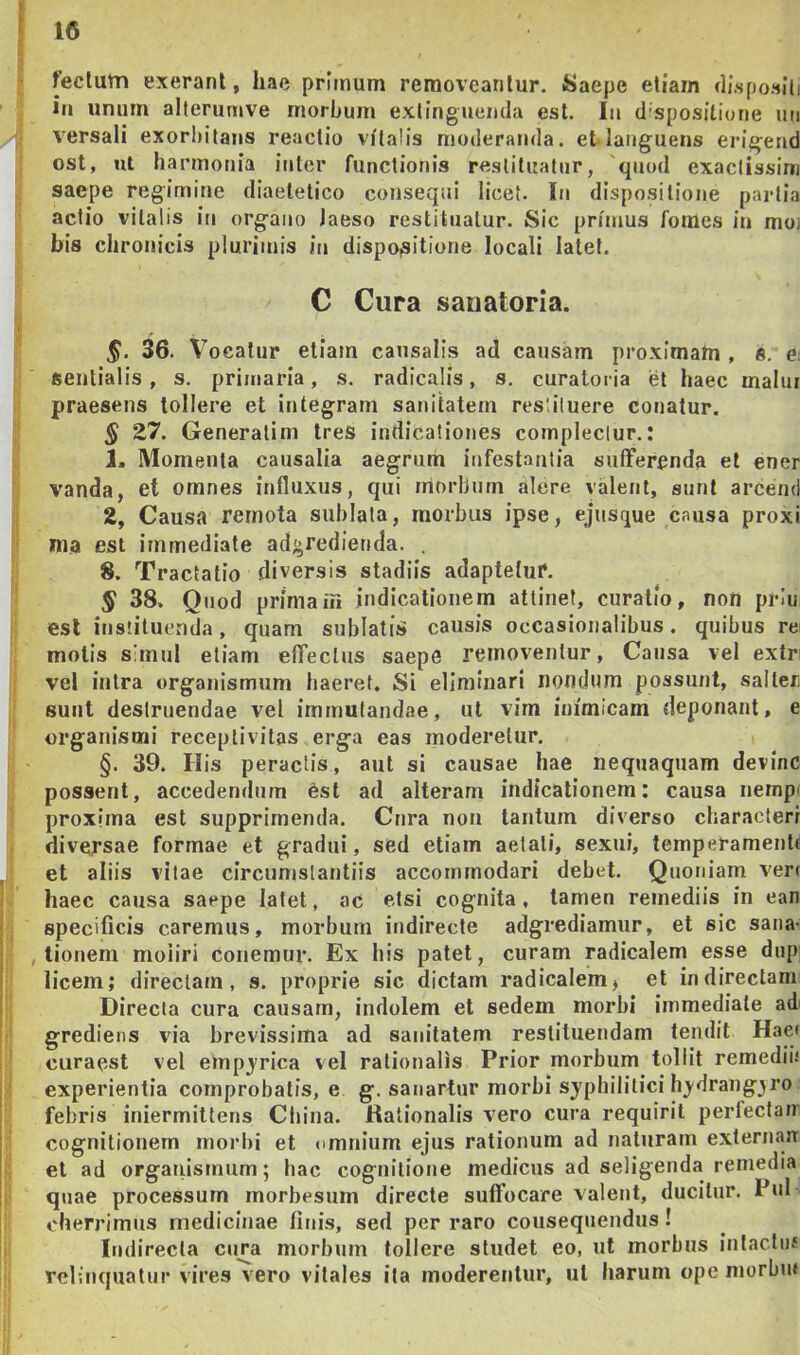 10 feclum exeranl, hae primum removeantur, isaepe etiam disposlli in unum alterunive morbum extinguemla est. Iu d spositione un versali exorI)itaus reactio vitalis mo<lerau(la. et languens erigend ost, ut harmonia inter functionis restituatur, 'quod exaclissini saepe regimine diaetetico consequi licet. In dispositione partia actio vitalis in organo laeso restituatur. Sic primus fomes in mo) his chronicis plurimis in dispo,sitione locali latet. C Cura sauatoria. §. 36. Vocatur etiam causalis ad causam proxlmatn , 6. e, sentialis, s. primaria, s. radicalis, s, curatoria et haec malui praesens tollere et integram sanitatem restituere conatur. § 27. Generatim tres indicationes compleclur.: 1m Momenta causalia aegrum infestantia sufferenda et ener vanda, et omnes influxus, qui morbum alere valent, sunt arcemi 2, Causa remota sublata, morbus ipse, ejusque causa proxi ma est immediate adgredienda. 8. Tractatio diversis stadiis adaptetur. § 38. Q iiod prima ili indicationem attinet, curalio, non priu esi instituenda, quam sublatis causis occasionalibus. quibus re motis simul etiam effectus saepe removentur, Causa vel extn vel intra organismum haeret. Si eliminari nondum possunt, salter sunt destruendae vel immutandae, ul vim inimicam deponant, e organismi receptivitas erga eas moderetur. §. 39. His peractis, aut si causae hae nequaquam devinc possent, accedendum est ad alteram indicationem: causa nempt proxima est supprimenda. Cura non tantum diverso characteri diversae formae et gradui, sed etiam aetati, sexui, temperamenb et aliis vitae circumstantiis accommodari debet. Quoniam veri haec causa saepe latet, ac etsi cognita, tamen remediis in ean specificis caremus, morbum indirecte adgrediamur, et sic sana- , tionem moliri conemur. Ex his patet, curam radicalem esse dnp licem; directam, s. proprie sic dictam radicalem, et indirectam Direcla cura causam, indolem et sedem morbi immediate ad' grediens via brevissima ad sanitatem restituendam tendit Haei curaest vel empjrica vel rationalis Prior morbum tollit remediii experientia comprobatis, e. g. saiiartur morbi syphilitici h)'drangjro febris iniermiltens Cbina. Kalionalis vero cura requirit perfectair cognitionem morbi et omnium ejus rationum ad naturam externair et ad organismum; hac cognitione medicus ad seligenda remedia quae processum morbesum directe suffocare valent, ducitur. Pul cherrimus medicinae finis, sed per raro cousequendus! Indirecta cima morbum tollere studet eo, ut morbus inlactiiJ relinquatur vires vero vitales ita moderentur, ul harum ope morbut