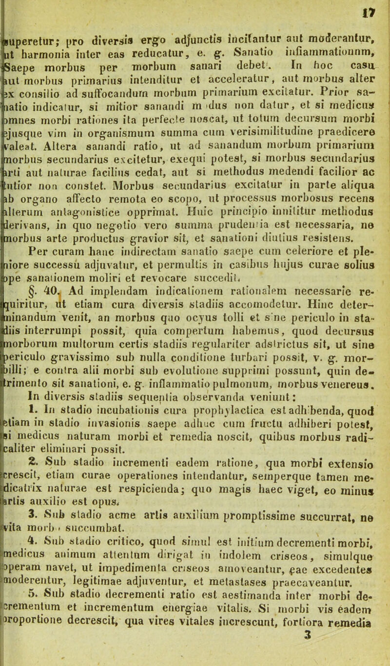 luperelur; pro diversis erg’o adjunctis incitantur aut moderantur, iit harmonia inter eas reducatur, e. Sanatio iunainmatiunnm. Saepe morbus per morbum sanari debet'. Fn hoc casa lut morbus primarius intenditur et acceleratur, aut morbus alter ;x consilio ad suffocandum morbum primarium excitatur. Prior sa- natio indicalur, si mitior sanandi m >dus non datur, et si medicus nmnes morbi rationes ita perfecte noscat, nt totum decursum morbi yusque vim in organismum summa cum verisimilitudine praedicere valeat. Altera sanandi ratio, ut ad sanandum morbum primarium morbus secundarius excitetur, exeqni potest, si morbus secundarius irii aut naturae facilius cedat, aut si methodus medendi facilior ac utior non constet. Morbus secundarius excitatur in parte aliqua ib organo affecto remota eo scopo, nl processus morbosus recens illerurn anlagonistice opprimat. Huic principio innititur methodus ierivans, in quo negotio vero summa prudemia est necessaria, ne morbus arte productus gravior sit, et sa,naiioni diutius resistens. IPer curam hauc indirectam sanatio saepe cum celeriore et ple* liore successu adjuvatur, et permultis in casibus hujus curae solius ipe sanationem moliri et revocare succedit. §. 40.J Ad implendam indicationem rationalem necessarie re- [uirilur, ut etiam cura diversis stadiis accoinodetur. Hinc deler- ninandum venit, an morbus quo ocyus tolli et s ne periculo in sta- liis interrumpi possit, quia compertum habemus, quod decursus norborurn multorum certis stadiis regulariter adsirictus sit, ut sine tericulo gravissimo sub nulla conditione turbari possit, v. g. mor- lilli; e couira alii morbi sub evolutione supprimi possunt, quin de- rirnento sit sanationi, e. g. inflammatio pulmonum, morbus venereus. In diversis stadiis sequeplia observanda veniunt: 1. In stadio incubationis cura prophylaclica est adb benda, quod ellam in stadio invasionis saepe adhuc curn fructu adhiberi potest, si medicus naturam rnorbi et remedia noscit, quibus morbus radi- caliter eliminari possit. j 2. Sub stadio incrementi eadem ratione, qua morbi extensio jcrescit, etiam curae operationes intendantur, seinperque tamen me- fdicalrix naturae est respicienda; quo magis haec viget, eo minus lartis auxilio est opus< < 3. Sub stadio acme artis auxilium promptissime succurrat, ne ijvita inorb < succumbat. 4. Sub stadio critico, quod simul est initium decrementi morbi, ttnedicus animum attentum dirigat in indolem criseos, simuique ibperam navet, ut impedimenta criseos amoveantur, <pae excedentes 3moderentur, legitimae adjuventur, et metastases praecaveantur. 5. Sub stadio decrementi ratio est aestimanda infer morbi de- i|Crementum et incrementum energiae vitalis. Si morbi vis eadem Iproportione decrescit, qua vires vitales increscunt, fortiora remedia 3