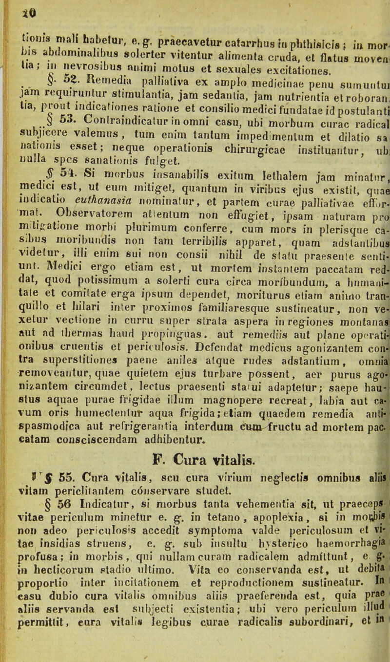 lOijis mali habelur, e. g, praecavetur catarrhus lu phthisicis ; in mor- hts abdonunahlms solcrter vitentur alimenta cruda, et flatus moven ua; 111 nevrosibus nnimi motus et sexuales excitationes. §. 52. Remedia palliativa ex amplo medicinae penu surnuutui jam requiruntur stimulantia, jam sedantia, jam nutrientia etroboran, tia, prout indicafiones ratione et consilio medici fundatae id postulanti § 53. Conlraindicatur inomni casu, ubi morbum curae radical subjicere valemus, tum enim tantum impedimentum et dilatio sa nationis e.sset; neque operationis chirurgicae instituantur, ub. nulla spes sanationis fulget. Si morbus insanabilis exitum letlialem jam minatur, medici est, ut eum mitiget, quantum in viribus ejus existit, quae indicatio euthanasia nominatur, et partem curae palliativae eflbr- maf. Observatorem attentum non effugiet, ipsam uaturarn pro mitiiratioiie morbi plurimum conferre, cum mors in plerisque ca- sibus moiibuiidis non tam terribilis apparet, quam adstaiitibus videtur, illi eiiini sui noii cousii nihil de statu praesente senti- unt. Medici ergo etiam est, ut mortem instantem paccatam red- dat, quod potissimum a solerti cura circa moribundum, a linmaoi- tale et comitate erga ipsum dependet, moriturus etiam animo tran- quillo et hilari inter proximos familiaresque sustineatur, non ve- xetur vectione in curru super strata aspera in regiones montanas aut ad iherm.ns haud propiuguas. aut remediis aut plane operati- onibus cruentis et periculosis. Defendat medicus agonizanlem con- tra superstitiones paene aniles atque rudes adstantium, omnia removeantur, quae quietem ejus turbare possent, aer purus ago- nizantem circumdet, lectus praesenti staiui adaptetur; saepe hau- stus aquae purae frigidae illum magnopere recreat, labia aut ca- vum oris humecleulur aqua frigida;etiam qiiaedein remedia anli- spasmodica aut refrigerantia interdum ct«n-fruclu ad mortem pac. catam consciscendam adhibentur* F. Cura vitalis. 55. Cura vitalis, scu cura virium negleclia omnibus aliis vitam periclitantem conservare studet. § 56 Indicatur, si morbus tanta vehementia sit, ut praeceps vitae periculum minetur e. g. in tetano, apoplexia, si in mot^jjis noi) adeo periculosis accedit sjmptorna valde periculosum et vi- tae insidias struens, e. g. sub insultu hysterico haemorrhagia profusa; in morbis, qni nullam curam radicalem admfttuiit, e g- in hecticorum stadio ultimo. Vita eo conservanda est, ut debita proportio inter incitationem et reproductionem sustineatur. I'' casu dubio cura vitalis omnibus aliis praeferenda est, quia prae aliis servanda esi subjecti exislentia; ubi vero periculum illu<l permittit, cura vitali» legibus curae radicalis subordinari, et