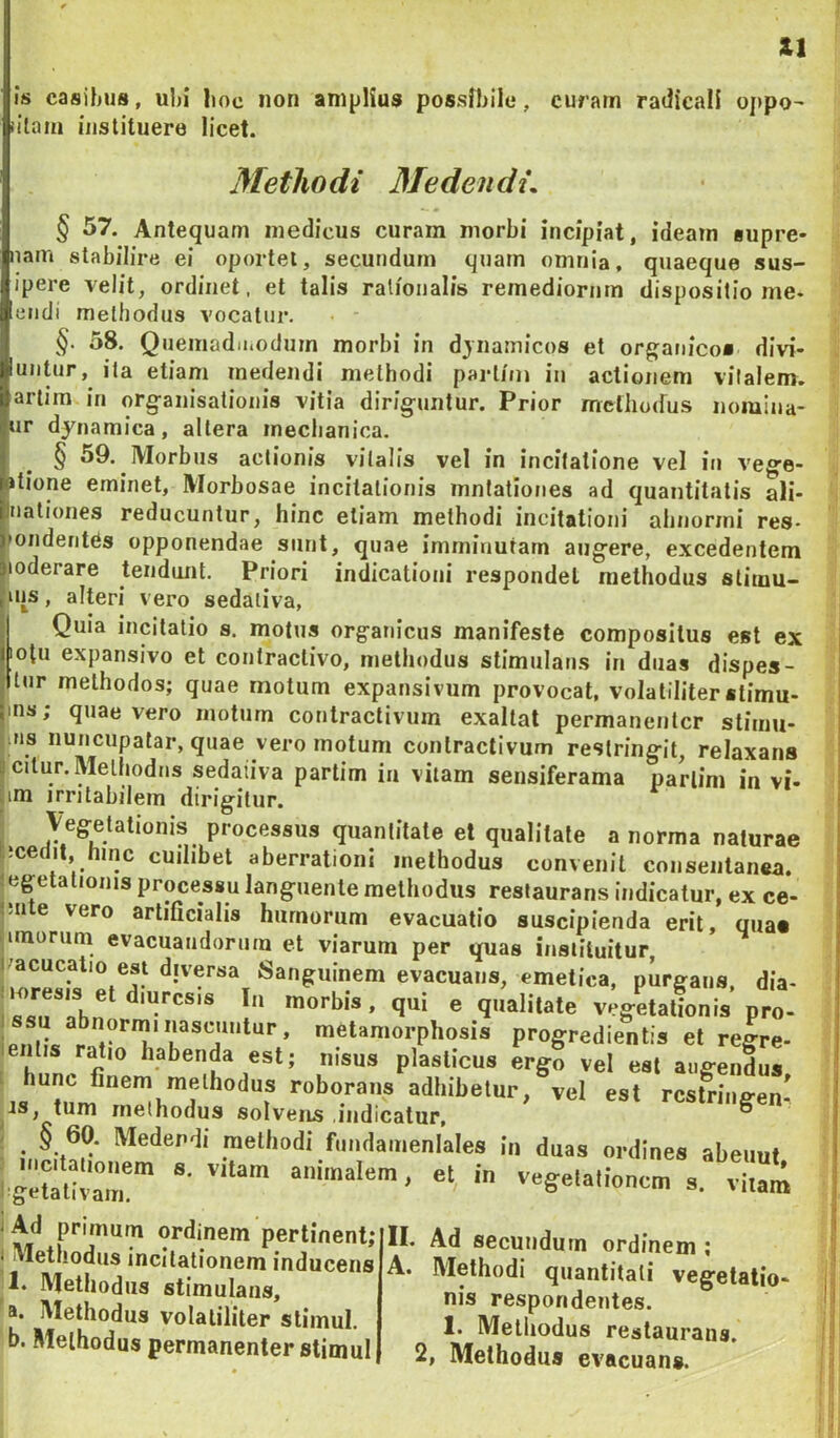 iU Is casihus, ul)i lioe non amplius possfbilu, curarn radicali oj>po' iilaiii instituere licet. Methodi Medendi, § 57. Antequam medicus curam morbi incipiat, ideam supre- nam stabilire ei oportet, secundum quam omnia, quaeque sus- ipere velit, ordinet, et talis rationalis remediorum dispositio me- etidi methodus vocatur. §■ 58. Quemadii.odum morbi in djnamicos et organico» divi- untur, ita etiam medendi methodi parliin in actionem vitalem, artim in organisationis vitia diriguntur. Prior mcthoifus noiuina- ur djnamica, altera mechanica. § 59. Morbus actionis vitalis vel in incitatione vel in vege- >tione eminet, Morbosae incitationis mnlationes ad quantitatis ali- nationes reducuntur, hinc etiam methodi incitationi abnormi res- mnderites opponendae sunt, quae imminutam augere, excedentem loderare tendunt. Priori indicationi respondet methodus stimu- ins, alteri vero sedativa, Quia incitatio s. motus organicus manifeste compositus est ex lotu expansivo et contractivo, methodus stimulans in duas dispes- tur methodos; quae motum expansivum provocat, volatiliter «timu- ins; quae vero motum contractivum exaltat permanentcr stimu- lus nuncupatar, quae vero motum contractivum restringit, relaxans jcitur. Methodus sedativa partim ia vitam sensiferama parlim in vi- jim irritabilem dirigitur. I Vegetationis processus quantitate et qualitate a norma naturae ttcedit, hinc cuilibet aberrationi methodus convenit consentanea, tegetationis processu languente methodus restaurans indicatur, ex ce- t;nle vero artificialis humorum evacuatio suscipienda erit, qua» i|unorum evacuandorum et viarum per quas instiluitur, i/acucatio est djversa Sanguinem evacuans, emetica, purgans, dia- i morbis, qui e qualitate vegetationis pro- metamorphosis progredientis et regre- entis ratio habenda est; nisus plasticus ergo vel est augendus hunc finem methodus roborans adhibetur, vel est rcstriiie-en- tum methodus solvens indicatur. rcsiriiigen- ■ in fundameniales in duas ordines abeuut i geSirr et in vegetationem s. viiani i Ad primum ordinem pertinent; i Methodus incitationem inducens 1. Methodus stimulans, a. Methodus volatiliter stimul. b. Methodus permanentcr stimul II. Ad secundum ordinem ; A. Methodi quantitati vegetatio- nis respondentes. 1. Methodus restaurans, 2, Methodus evacuans.