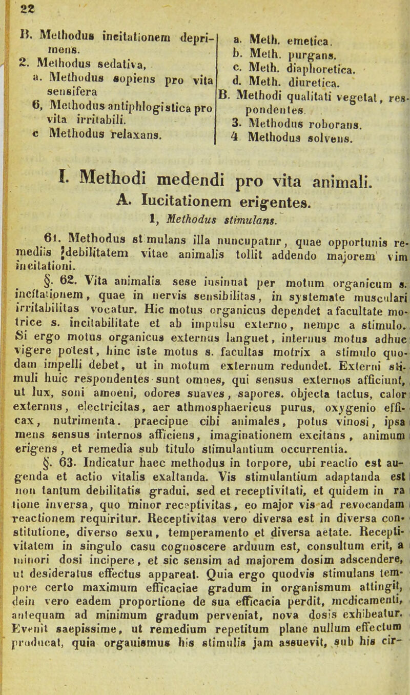 n. Methodus incitationem depri- mens. 2. Methodus sedativa, а. Methodus sopiens pro vita sensifera б, Methodus antiphloffislica pro vita irritabili. c Methodus relaxans. a. Meth. emetica. b. Meth. purgans. c. Meth. diaphoretica. d. Meth. diuretica. B. Methodi qualitati vegetat, res- pondentes. 3. Methodus roborans. 4 Methodus solvens. I. Methodi medendi pro vita animali. A. Incitationem erigentes. 1, Methodus stimulans. 6l. Methodus st mulans illa nuncupatur, quae opportunis re- mediis^ ^debilitatem vitae animalis tollit addendo majorem' vim incitationi. §. 62. Vita animalis, sese insinuat per motum organicum s. incitationem, quae in nervis sensibililas, in sjstemate musculari irritabilitas vocatur. Hic motus organicus dependet a facultate mo- trice s. incitabiiitate et ab impulsu externo, nempe a stimulo. Si ergo motus organicus externus languet, internus motus adhuc vigere potest, hinc iste motus s. facultas motrix a stimulo quo- dam impelli debet, ut in motum externum redundet. Externi sti- muli huic respondentes sunt omnes, qui sensus externos afficiunt, ut lux, soni amoeni, odores suaves, sapores, objecta tactus, calor externus, electricilas, aer athmosphaericus purus, ox^genio effi- cax, nutrimenta, praecipue cibi animales, potus vinosi, ipsa mens sensus internos afficiens, imaginationem excitans, animum erigens, et remedia sub titulo stimulantium occurrentia. §. 63. Indicatur haec methodus in torpore, ubi reactio est au- genda et actio vitalis exaltanda. Vis stimulantium adaptanda est non tantum debilitatis gradui, sed et receptivitati, et quidem in ra lione inversa, quo minor receptivitas, eo major vis ad revocandam reactionem requiritur. Receptivitas vero diversa est in diversa con- stitutione, diverso sexu, temperamento et diversa aetate. Recepti- vitatem in singulo casu cognoscere arduum est, consultum erit, a minori dosi incipere, et sic sensim ad majorem dosim adseendere, ut desideratus effectus appareat. Quia ergo quodvis stimulans tem- pore certo maximum efficaciae gradum in organismum attingit, dein vero eadem proportione de sua efficacia perdit, medicamenti, antequam ad minimum gradum perveniat, nova dosis exhibeatur. Evenit saepissime, ut remedium repetitum plane nullum effectum producat, quia organismus his stimulis jam assuevit, sub his cir-