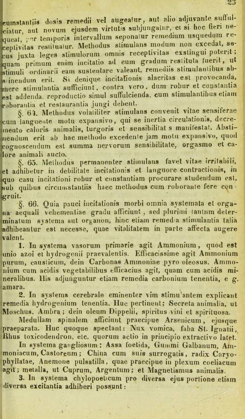 2.1 cuinijUiilils dosis remedii vel augealnr , aut alio adjuvante sufful- ciatur aut novum ejusdem virtutis subjungatur, ei si hoc tien ne- queat ’ •''.r len.poris intervallum seponalur remedium usquedum re- ceplivitas resiiluaiur. Methodus stimulans modum non excedat, se- cus juxta leges stimulorum omnis receptivitas exstingui potent; quam primum enim incitatio ad eum gradum reslituta luerit, ut stimuli ordinarii eam sustentare valeant, remediis stimulanlilms ab- siinendum erit. Si denique incitalionis alacritas esi provocanda, [here stimulantia sufficiunt, contra vero, dum robur et constantia est addenda, reproductio simul suffulcienda, cum slimulantibus etiam roborantia et restaurantia jungi debent. §. 64. Methodus volalililer stimulans convenit vitae sensiferae cum languente motu expausivo, qui se inertia circulationis, decre- mento caloris animalis, turgoris et sensibililat s manifestat. Absti- nendum erit ab hac methodo excedente jam motu expausivo, quod cognoscendum est summa nervorum sensibilitate, orgasmo et ca- lore animali aucto. §. 65. iUelliodu.s pcrrnaiieiiler stimulans favet vitae irritabili, et adhibetur iu debilitate incitationis et languore contractionis, in quo casu incitationi robur et constantiam procurare studendum est, sub quibus circumstantiis haec methodus cum roborante fere cqn- gruit. §. 66. Quia pauci incitationis morbi omnia syslemata et orga- na aequali vehementiae gradu afficiunt, sed plurimi lanlnm deter- minatum systema aut organon, hinc etiam retned a stimulantia talia mdhibeantur est uecesse, quae vitalitatem in parte affecta augere walent. 1. In systema vasorum primarie agit Ammonium, quod est iunio azoi et hydrogenii praevalentis. Efficacissime agit Ammonium ipurum, causticum, dein Carbonas Aminoniae pyro oleosus. Ammo- Hiiium cum acidis vegetabilibus efficacius agit, quam cum acidis mi- 1'neralibus. Ilis adjunguntur etiam remedia carboriium tenentia, e g. Samara. 2. In systema cerebrale eminenter vim slimu'anlem explicant 1 remedia bydrogenium tenentia. Huc pertinent; Secreta animalia, ut Moschus, Ainbra; dein oleum Dippelii, spiritus vini et spiriluosa. Medullam spinalem afficimit praecipue Arsenicum, ejiisque ipraeparata. Huc quoque spectant: Nux vomica, faba St. Igiiatii, iiRIius toxicodeiidron, elc. quorum actio in principio extraclivo latet.' In systema gangliosiim: Assa foetida, Guiiimi Galbanum, Am- imoniacum, Castoreum; China cum suis surrogalis, radix Cnryo- ;phyllalae, Anemone pulsatilla, quae praecipue in plexum coeliacum agit; metalla, ut Cuprum, Argentum; et Magnetismus animalis. 3. In systema chylopoelicum pro diversa ejus portione jetiain diversa excitantia adhiberi poss,unt: