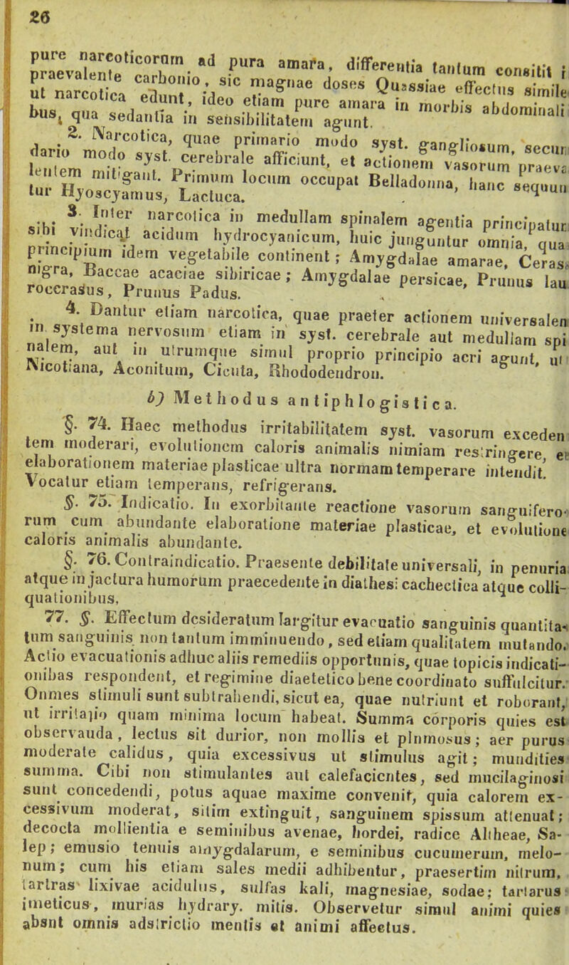 L nareoliA Quaaaiae eflediis simile u n rcoljca eaunt, ideo eliam pure amara in morliis alidomiuai; bus, qua sedaulia in selisiliilitalem agunt. abdominali  ^“/‘cotica, quae primario modo sjst. fi-an^liosum seciir .... *. iii medullam spinalem agentia priiicioatur aibi ymd,c4t acidum liydrocyaiiicum, liuic jiiugLtur omnia «ua mgrr‘’Klc Amygdalae amarae. Cetras, rrr;s®srPru™r'padus.' 4 Dantur eliam narcotica, quae praeter actionem universalen •II systema nervosum eliam in sysl. cerebrale aut meduliam sni nalem, aut m ulrumque simnl proprio principio acri a^unt m Nicot.ana, Aconitum, Cicuta, Rhododendroii. ^ ' 5) Methodus a n t ip h Io gis ti c a. '§. 74. Haec methodus irritabilitatem syst. vasorum exceden tem moderari, evolulioncrn caloris animalis nimiam reslrinffcre et elaborationem materiae plasticae ultra normam temperare intendit! Vocatur etiam temperans, refrig-erans. §. 75. Indicatio. In exorbitante reactione vasorum sanguifero- rum cum abundante elaboratione materiae plasticae, et evolutione caloris animalis abundante. §. '6. Contraindicatio. Praesente debilitate universali, in penuria atque in jactura humorum praecedente in dialhes; cachectica atque colli- qualionibiis, ^ 77. §. Effectum desideratum largitur evacuatio sanguinis quantitas Inm sanguinis, non tantum imminuendo, sed eliarn qualitatem mutando. Actio evacuationis adhuc aliis remediis opportunis, quae topicis iiidicati- oiiihas respondent, et regimine diaetetico bene coordinato suffulcitur. Onmes stimuli sunt subtrahendi, sicut ea, quae nutriunt et roborant, ul iiiitajio qiiarn minima locnin habeat. Summa corporis quies est observanda, lectus sit duidor, iioii mollis et plumosus; aer purus moderate calidus, quia excessivus ut stimulus agit; mundities summa. Cibi non stimulantes ant calefacientes, sed mucilaginosi sunt concedendi, polus aquae maxime convenit, quia calorem ex- cessivum moderat, sitim extinguit, sanguinem spissum attenuat; decocta mollientia^ e seminibus avenae, hordei, radice Aliheae, Sa- lep; emusio tenuis amygdalarum, e seminibus cucumerum, melo- num; t^niii eliam sales medii adhibentur, praesertim nilrum, lartras' lixivae acidulus, stilfas kali, magnesiae, sodae; tariarus' imeticus, murias hydrary. mitis. Observetur simul animi quies absril omnis adsiriclio mentis «t animi affectus.