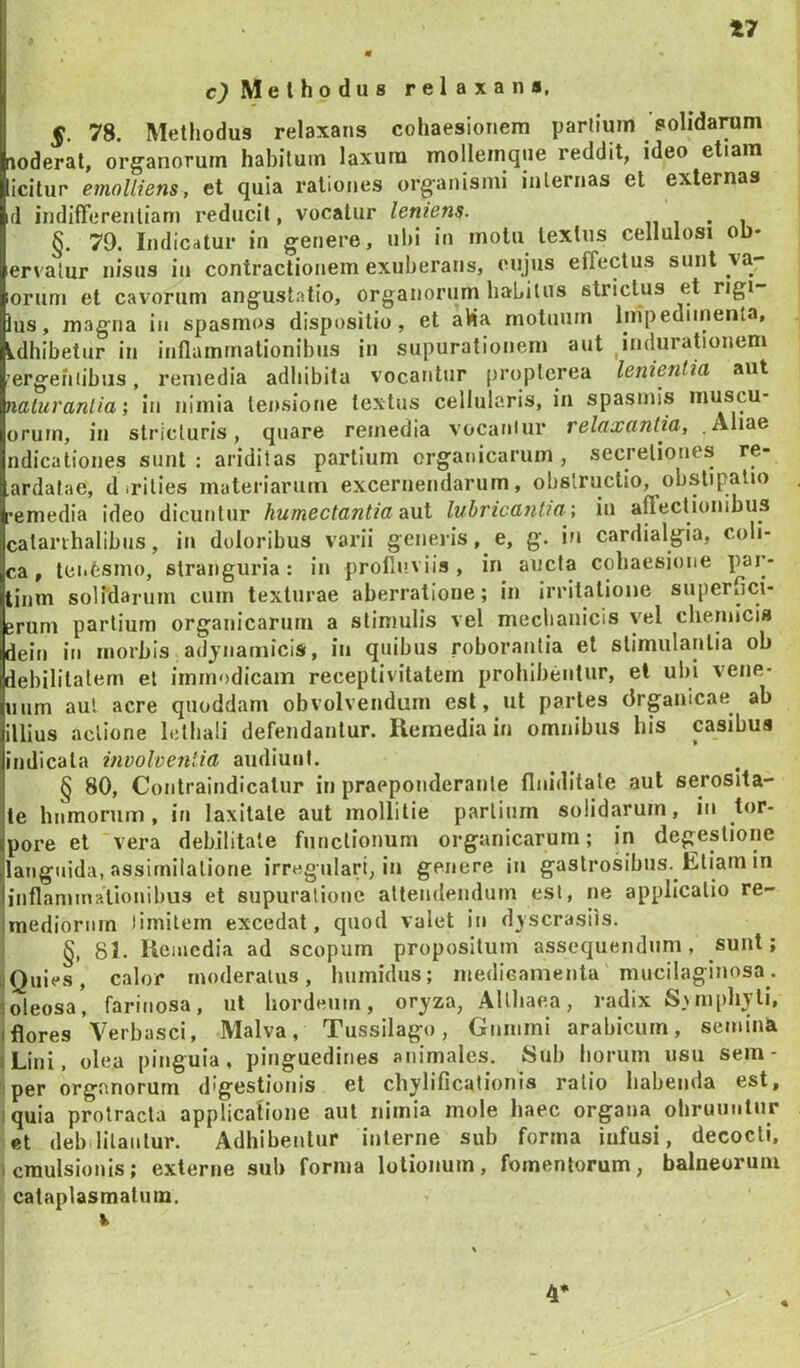 t7 Methodus relaxans, 5. 78. Methodus relaxans cohaesionem partium solidarum noderat, org^anorum habilutn laxum molleinqtie reddit, ideo etiam icitur emolliens, et quia rationes organismi inlernas et externas d indifferentiam reducit, vocatur leniens. n 1 • 1 §. 79. Indicatur in genere, ubi in motu textus cellulosi ob- ervalur nisus in contractionem exuberans, cujus effectus sunt va- lorum et cavorum anguslatio, organorum habitus strictus et rigi- lus, magna in spasmos dispositio, et aHa motuum Impedimenta, Ldhibetiir in inflammationibus in supurationem aut indurabonem 'ergehiibiis, remedia adhibitu vocantur proptcrea lenientia aut naluranlia; in nimia tensione textus cellularis, in spasmis inuscu- orum, in stricturis, quare remedia vocaniur relaxantia, .Aliae ndicationes sunt ; ariditas partium organicarum , secretiones re- ardafae, d irities materiarum excernendarum, obstructio, obstipatio remedia ideo dicuntur humectantia luhricantm ', in affectionibus catarihalibus, in doloribus varii generis, e, g. in cardialgia, coli- ca, tenfesmo, stranguria: in profluviis, in aucta cobaesione par- tium solidarum cum texturae aberratione; in irritatione superfici- erum partium organicarum a stimulis vel mechanicis vel cliemicis dein in morbis adjnamicis, in quibus roborantia el stimulantia ob debilitatem et immodicam receplivitatein prohlbeiitiir, et ubi vene- num aul acre qiioddam obvolvendum est, ut partes drgaiiicae^ ab illius actione Ictliali defendantur. Remedia in omnibus his casibus indicata involventia audiunt. § 80, Coiitraindicalur in praeponderante flniditate aut serosita- ie humorum, in laxitate aut mollitie partium solidarum, in tor- pore et vera debilitate functionum organicarum; in degestione languida, assirnilalione irregulari, in genere in gastrosibns. Eliam in inflaminaVionibus et supuralionc attendendum est, ne applicatio re- mediorum limitem excedat, quod valet in dvscrasiis. §, 81. Remedia ad scopum propositum assequendum, sunt; aQuies, calor moderaliis, humidus; luedicamenta mucilaginosa. 1 oleosa, farinosa, ul hordeum, oryza, Althaea, radix Swupliyli, Iflores Verbasci, Malva, Tussilago, Gimimi arabicurn, semina «Lini, olea pinguia , pinguedines animales. Sub horum usu sem- iper organorum digestionis el chylificationis ratio habenda est, iquia protracta applicafione aut nimia mole haec organa obruuntur et debilitantur. Adhibentur interne sub forma infusi, decocti. 1 cmulsionis; externe sub forma lotionum, fomentorum, balneorum cataplasmatum. 4*