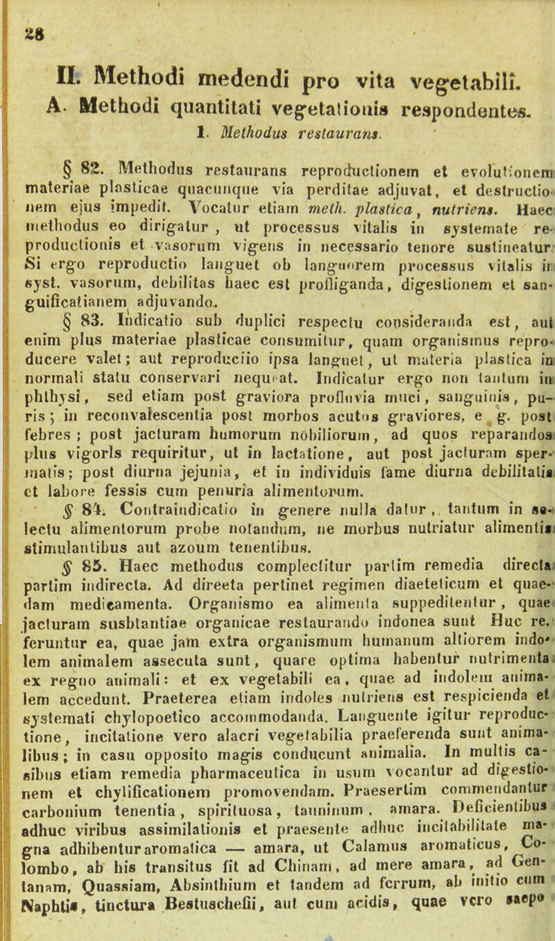 3 * 'i I II. Methodi medendi pro vita veg^elabili. • A. Methodi quantitati vegfetatioais respondentes. 1. Methodus restaurans. § 82. Methodus restaurans reprochiclionetn el evolutionem • materiae plasticae quacunque via perditae adjuvat, et destructio ; nem ejus impedit. Vocatur etiam melh. plastica ^ nutriens. Haec ;| methodus eo dirig^alur , ut processus vitalis in sjstemate re- productionis et vasorum vig^ens in necessario tenore sustineatur Si ergo reproductio languet ob languorem processus vitalis ii: sj'st. vasorJim, debilitas haec est profliganda, digestionem et san- ,! guificatianem adjuvando. j § 83. Indicatio sub duplici respectu consideranda est, aul enim plus materiae plasticae consumitur, quam organismus repro- I ducere valet; aut reproduciio ipsa languet, ut materia plastica in normali statu conservari nequeat. Indicatur ergo non tantum iu: phlhysi, sed etiam post graviora profluvia muci, sanguinis, pu- ri ris; in reconvalescentia post morbos acutos graviores, e g. post ! febres; post jacturam humorum nobiliorum, ad quos reparandos; ' plus vigoris requiritur, ut in lactatione, aut post jacturam sper- inalis; post diurna jejunia, et in individuis fame diurna dcbilitalisi i ct labore fessis cum penuria alimentorum. i § 84. Contraiudicalio in genere nulla datur,, tantum in s«- lectu alimentorum probe notandum, ne morbus nutriatur alimentin stimulantibus aut azoum tenentibus. § 85. Haec methodus complectitur partim remedia directai parlim indirecta. Ad directa perlinet regimen diaetelicum et quae- dam medicamenta. Organismo ea alimenta suppeditentur, quaet ■ jacturam susbtantiae organicae restaurando indonea sunt Huc re. ' feruntur ea, quae jam extra organismum humanum altiorem indo» f lem animalem assecuta sunt, quare optima habentur nutrimeiitai ,j ex regno animali: et ex vegetabili ea, qnae ad indolem aniina- i; lem accedunt. Praeterea etiam indoles nutriens est respicienda et V Kjstemati chylopoetico accommodanda. Languente igitur reproduc- 'j, tione, incitatione, vero alacri vegetabilia praeferenda sunt anima- i;.! libns; in casu opposito magis conducunt animalia. In multis ca- si «ibus etiam remedia pharmaceutica in usum vocantur ad digestio- nem el chylificationem promovendam. Praesertim commendantur carbonium tenentia , spirituosa, taiminnm . amara. Deficientibus i': adhuc viribus assimilatiouis el praesente adhuc incitabilitate ma- li gna adhibentur aromatica — amara, ut Calamus aromaticus, Co- lombo, ab his transitus fit ad Chinam, ad mere amara, ad Gen- ii lanam, Quasaiam, Absinthium et tandem ad ferrum, ab initio cum Naphli», Unctura Bestuschefii, aut cum acidis, quae vero saepo J '