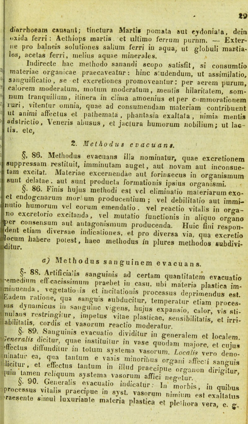 diarrhoeam eausant; tinctura Marti» pomala aut ejdoniala, dein oxida ferri! Aettiiops martis. et ultimo ferrum purnm. Exter* ne pro balneis solutiones salium ferri in aqua, ut globuli martia- les, acelas ferri, melius aquae minerales. Indirecte bac melhodo sanandi scopo satisfit, si consumtio materiae organicae praecaveatnr: hinc siudendum, ut assirnilatio, sanguificalio, se et excretioncs promoveantur: per aerem purum, calorem moderatum, motum moderatum, meniis hilarilatem, som- num tranquillum, itinera in clima amoenius et per ctimmoralionem 1 uri, vitentur omnia, quae ad consumendam materiam contribuent ut animi affectus et patliemala . phantasia exaltata , iiimia mentis adstriclio, Veneris abusus, et jactura humorum nobilium; ut lac- tis. elc, 2. Methodus evacuans. 86. Methodus evacuans illa nominatur, quae excretionem suppressam restituit, imminutam auget, aut novam aut inconsue- tam excitat. Materiae excernendae aut forinsecus in organismum fiunt delatae, aut sunt producta formationis ipsius organismi, m j hujus methodi est vcl eliminatio materiarum exo- el endogcnarum modum producentium; vel debilitatio aut immi- nutio humorum vel eorum emendatio. vel reactio vitalis in orga- no excretorio excitanda, vel mutatio functionis in aliquo orglno per consensum aut antagonisnium producenda. Huic fini respon* Ident etiam diversae indicationes, et pro diversa via, qua excretio ociim habere potest, haec methodus in plures methodos subdivi- a) Methodus sanguinem evacuans. §- 88. Artificialis sanguinis ad certam quantitatem evacuatio ^emedium effcaciss.miim praebet in casu, ubi materia plastica im- ninuenda vegetatiouis et incitationis processus deprimendus est adern lalione. qua sanguis subducitur, temperatur etiam proces* |u8 dj-namicus m sanguine vigens, hujus expansio, calor, vis sti- impetus vitae plasticae, sensibilitatis, et irri* Biabilitatis, cordis et vasorum reactio moderatur. evacuatio dividitur in generalem et localem dicitur, quae instituiliir in vase quodam majore et cuius -iffeclus difiuiiditiir in totum sjstenia vasorum. Locn/i vero deio- mnatur ea qna tauturn e vasis minoribus organi affecti sano-uis »':licitur. et effectus tantum in illud praecipue t{um tamen reliquum sjsteina vasorum affici iiegi-tur ^ .r.ese„.e