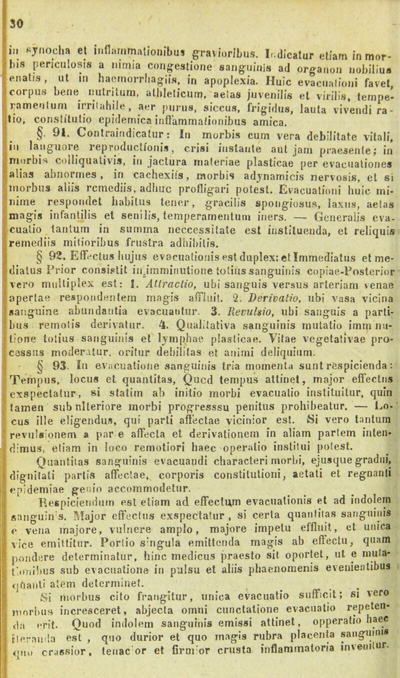 III «jnocha et mfljirmnalioMfbus gravioribus. I-.dicatur etiam in mor- bis periculosis a nimia congestione sanguinis ad organon nobilius enatis, ut in haernorrhagiis, in apoplexia. Huic evacualioiii favet, corpus bene^ nutritum, athleticum, aelas juvenilis et virilis, tempe- Iramentum irritabile, aer purus, siccus, frigidus, lauta vivendi ra- tio, constitutio epidemica iriffammationibus amica. §. 91. Contraindicatur: In morbis cum vera debilitate vitali, io languore reprodiictioiiis, crisi instante aut jam praesente; in niiirbis coiliqiialivis, in jactura materiae plasticae per evacnaliones alias abnormes, in cachexiis, morbis adjnamicis nervosis, et si morbus aliis remediis, adhuc profligari potest. Evacuationi huic mi- nime respondet habitus tener, gracilis spongiosus, laxus, aetas magis infantilis et senilis, temperamentum iners. — Generalis eva- cualio tantum in summa neccessitate est instituenda, et reliquis remediis mitioribus frustra adbibitis. § 92, Effectus hujus evacuationis est duplex; et Immediatus et me- diatus Prior consistit injmminutione lotius sanguinis copiae-Posterior vero multiplex est: I. Attractio, ubi sanguis versus arteriam venae apertae respondentem magis affiuif. 2. Derivatio, ubi vasa vicina sanguine abundantia evacuantur. 3. Revulsio, ubi sanguis a parti- bus remotis derivatur. 4. Qualitativa sanguinis mutatio imm no- tione totius sanguinis et 1^'mphae plasticae. Vitae vegetalivae pro- i cassus moderatur, oritur debilitas et animi deliquium. § 93. In evacuatione sanguinis tria momenta sunt respicienda: Tempus, locus et quantitas, Qued tempus attinet, major effectus exspectatur, si statim ab initio morbi evacuatio instituitur, quin I tamen sub nlleriore morbi progresssu penitus prohibeatur. — Lo- ; cus ille eligendus, qui parti affectae vicinior est. Si vero tantum revulsionem a par e affecta et derivationem in aliam partem inten- dimus, etiam in loco remotiori haec operatio institui potest. Quantitas sanguinis evacuandi characteri morbi, ejusque gradili, dignitati partis affectae,, corporis constitutioni, aetati et regnanti epidemiae genio accommodetur. Respiciendum est etiam ad effectum evacuationis et ad indolem sanguin s. Major effectus exspectatur , si certa qnanliias sanguinis c vena majore, vulnere amplo, majore impetu effluit, et unica vice emittitur. Porlio singula emittenda magis ab effectu, quam pondere determinatur, hinc medicus praesto sit oportet, iit e niuta- tmiihus sub evacuatione in pulsu et aliis phaenomenis evenientibus qhanti alem determinet. Si morbus cito frangitur, unica evacuatio sufficit; si vero morbus incresceret, abjecta omni cunctatione evacuatio repeten- da »*rit. Quod indolem sanguinis emissi attinet, opperalio haec tlcranda est , qno durior et quo magis rubra placenta saiigmn'* qiu) crassior, tenac or et firnror crusta inflammatoria inveiulur.