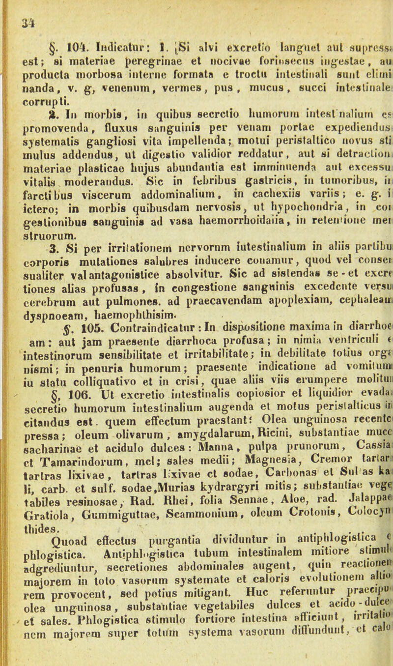 §. 104. Indicatur: 1. ^Si alvi excretio lang^iicl aut su[>rc.<)si est; si materiae peregrinae et nocivae forinsecus ingestae, au producta morbosa interne formata e troctii intestinali sunt climi nanda, v. g, venenum, vermes, pus, mucus, succi intestinale corrupti. In morbis, in quibus secretio humorum intestnalium es promovenda, fluxus sanguinis per venam portae expediendus sj'8tematis gangliosi vita impellenda; motui perisfaltico novus sti mulus addendus, ut digestio validior reddatur, aut si detraclion materiae plasticae hujus abundantia est imminuenda aut excessu vitalis moderandus. Sic in febribus gastricis, in tumoribus, ii farcti bus viscerum addominalium, in cachexiis variis; e. g. i ictero; in morbis quibusdam nervosis, ut hypochondria, in coi gestionibus sanguinis ad vasa haemorrhoidaiia, in retentione mei struorum. 3. Si per irritationem nervornm intestinalium in aliis parlibu corporis mutationes salubres inducere conamur, quod vel consei sualiter valantagonislice absolvitur. Sic ad sistendas se-et excri tiones alias profusas , In congestione sangninis excedente versm cerebrum aut pulmones, ad praecavendam apoplexiam, cephaleam dyspnoeam, haemophlhisim. §. 105. Contraindicatur : In dispositione maxima in diarrhoe am: aut jam praesente diarrhoea profusa; in nimia venlriculi f intestinorum sensibilitate et irritabilitate; in debilitate lotius orgj nismi; in penuria humorum; praesente indicatione ad vomiluiM iu statu colliquativo et in crisi, quae aliis viis erumpere molitun §, 106. Ut excretio intestinalis copiosior et liquidior evada, secretio humorum intestinalium augenda et motus peristalticus ii citandus est. quem effectum praestanti Olea unguinosa recente pressa; oleum olivarum , amygdalarum. Ricini, substantiae mucc sacharinae et acidulo dulces : Manna, pulpa prunorum, Cassia cl Tamarindorum, mcl; sales medii; Magnesia, Cremor tartar’ larlras lixivae, tarlras lixivae cl sodae, Carbonas et Subas ka li, carb. et sulf. sodae,Murias kydrargyri mitis; substantiae vege tabiles resinosae, Rad. Rhei, folia Sennae, Aloe, rad. Jalappae Gratiola, Gummlguttae, Scammonium, oleum Crotonis, Colocjn thides. . . ,1 • „ Quoad effectus purgantia dividuntur in antiphlogistica c phlogistica. Antiphlogistica tubum intestinalem mitiore stimn adgrediuutur, secretiones abdominales augent, quin reaclioneii majorem in loto vasorum systemate et caloris evolulionein allio rem provocent, sed potius mitigant. Huc referuntur praeeipu olea unguinosa, substantiae vegetabiles dulces et acido-dulce 'et sales. Phlogistica stimulo fortiore intestina afficiunt, irnla jo nem majorem super totum systema vasorum diffundunt, et calo